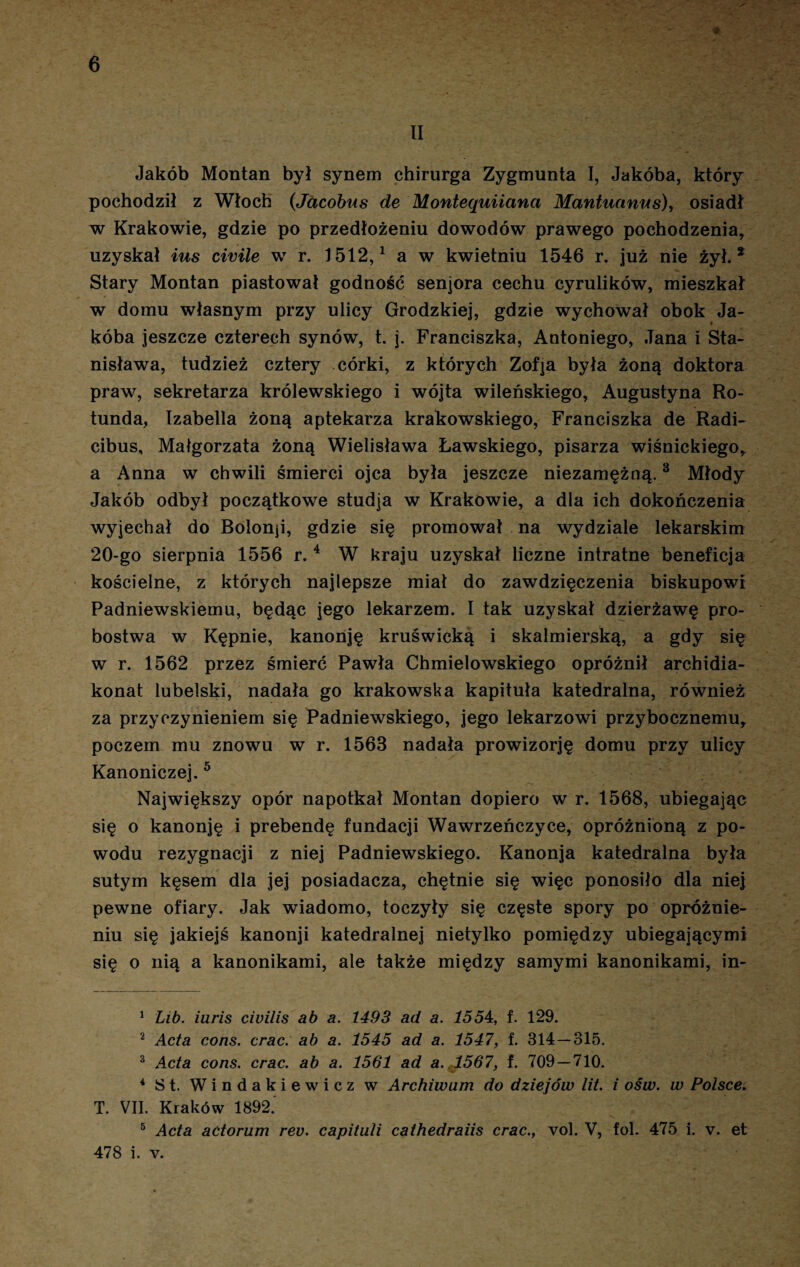 II Jakób Montan był synem chirurga Zygmunta I, Jakóba, który pochodził z Włoch (Jacobus de Monteąuiianci Mantuanus), osiadł w Krakowie, gdzie po przedłożeniu dowodów prawego pochodzenia, uzyskał ius civile w r. 1512,1 2 a w kwietniu 1546 r. już nie żył.* Stary Montan piastował godność senjora cechu cyrulików, mieszkał w domu własnym przy ulicy Grodzkiej, gdzie wychował obok Ja¬ kóba jeszcze czterech synów, t. j. Franciszka, Antoniego, Jana i Sta¬ nisława, tudzież cztery córki, z których Zofja była żoną doktora praw, sekretarza królewskiego i wójta wileńskiego, Augustyna Ro¬ tunda, Izabella żoną aptekarza krakowskiego, Franciszka de Radi- cibus, Małgorzata żoną Wielisława Ławskiego, pisarza wiśnickiego, a Anna w chwili śmierci ojca była jeszcze niezamężną.3 Młody Jakób odbył początkowe studja w Krakowie, a dla ich dokończenia wyjechał do Bolonji, gdzie się promował na wydziale lekarskim 20-go sierpnia 1556 r.4 W kraju uzyskał liczne intratne beneficja kościelne, z których najlepsze miał do zawdzięczenia biskupowi Padniewskiemu, będąc jego lekarzem. I tak uzyskał dzierżawę pro¬ bostwa w Kępnie, kanonję kruświcką i Skalmierską, a gdy się w r. 1562 przez śmierć Pawła Chmielowskiego opróżnił archidia¬ konat lubelski, nadała go krakowska kapituła katedralna, również za przyczynieniem się Padniewskiego, jego lekarzowi przybocznemu, poczem mu znowu w r. 1563 nadała prowizorję domu przy ulicy Kanoniczej. 5 Największy opór napotkał Montan dopiero w r. 1568, ubiegając się o kanonję i prebendę fundacji Wawrzeńczyce, opróżnioną z po¬ wodu rezygnacji z niej Padniewskiego. Kanonja katedralna była sutym kęsem dla jej posiadacza, chętnie się więc ponosiło dla niej pewne ofiary. Jak wiadomo, toczyły się częste spory po opróżnie¬ niu się jakiejś kanonji katedralnej nietylko pomiędzy ubiegającymi się o nią a kanonikami, ale także między samymi kanonikami, in- 1 Lib. iuris ciuilis ab a. 1493 ad a. 1554, f. 129. 2 Acta cons. crac. ab a. 1545 ad a. 1547, f. 314 — 315. 3 Acta cons. crac. ab a. 1561 ad a. ,1567, f. 709 — 710. 4 St. Windakiewicz w Archiwum do dziejów lit. i ośw. w Polsce. T. VII. Kraków 1892. 5 Acta aćtorum rev. capituli cathedraiis crac., vol. V, fol. 475 i. v. et 478 i. v.