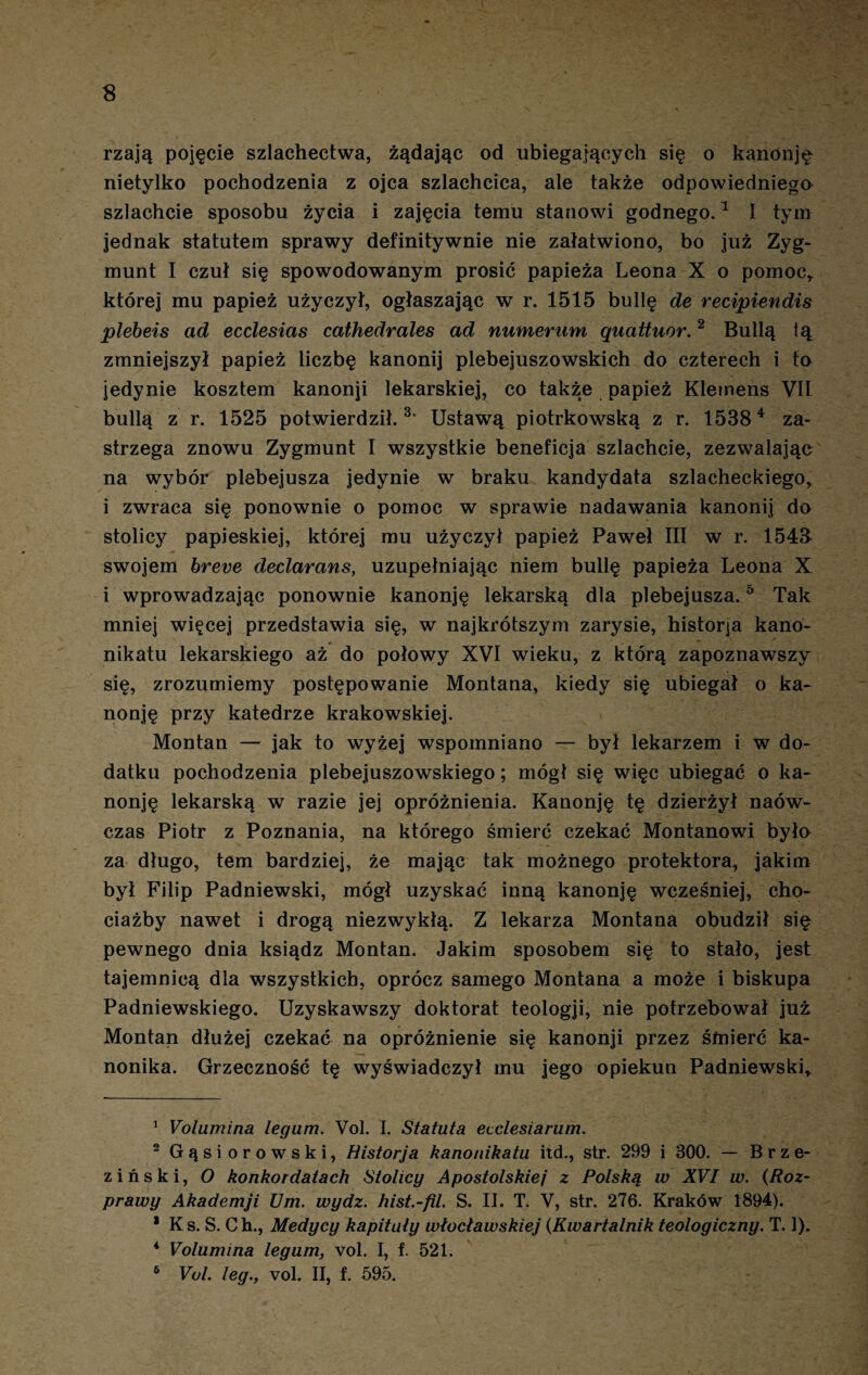 $ rzają pojęcie szlachectwa, żądając od ubiegających się o kanonję nietylko pochodzenia z ojca szlachcica, ale także odpowiedniego szlachcie sposobu życia i zajęcia temu stanowi godnego.1 I tym jednak statutem sprawy definitywnie nie załatwiono, bo już Zyg¬ munt I czuł się spowodowanym prosić papieża Leona X o pomoc, której mu papież użyczył, ogłaszając w r. 1515 bullę de recipiendis plebeis ad ecclesias cathedrales ad numerum ąuattuor.2 Bullą ią zmniejszył papież liczbę kanonij plebejuszowskich do czterech i to jedynie kosztem kanonji lekarskiej, co także papież Klemens VII bullą z r. 1525 potwierdził.3. * Ustawą piotrkowską z r. 15384 za¬ strzega znowu Zygmunt I wszystkie beneficja szlachcie, zezwalając na wybór plebejusza jedynie w braku kandydata szlacheckiego, i zwraca się ponownie o pomoc w sprawie nadawania kanonij do stolicy papieskiej, której mu użyczył papież Paweł III w r. 1548 swojem breve declarans, uzupełniając niem bullę papieża Leona X i wprowadzając ponownie kanonję lekarską dla plebejusza.5 Tak mniej więcej przedstawia się, w najkrótszym zarysie, historia kano¬ nikatu lekarskiego aż do połowy XVI wieku, z którą zapoznawszy się, zrozumiemy postępowanie Montana, kiedy się ubiegał o ka¬ nonję przy katedrze krakowskiej. Montan — jak to wyżej wspomniano — był lekarzem i w do¬ datku pochodzenia plebejuszowskiego; mógł się więc ubiegać o ka¬ nonję lekarską w razie jej opróżnienia. Kanonję tę dzierżył naów- czas Piotr z Poznania, na którego śmierć czekać Montanowi była za długo, tem bardziej, że mając tak możnego protektora, jakim był Filip Padniewski, mógł uzyskać inną kanonję wcześniej, cho¬ ciażby nawet i drogą niezwykłą. Z lekarza Montana obudził się pewnego dnia ksiądz Montan. Jakim sposobem się to stało, jest tajemnicą dla wszystkich, oprócz samego Montana a może i biskupa Padniewskiego. Uzyskawszy doktorat teologji, nie potrzebował już Montan dłużej czekać na opróżnienie się kanonji przez śmierć ka¬ nonika. Grzeczność tę wyświadczył mu jego opiekun Padniewski, 1 Volumina legum. Vol. I. Słałuła ecclesiarum. 2 Gąsiorowski, Historja kanonikatu itd., str. 299 i 300. — Brze¬ ziński, O konkordatach Stolicy Apostolskiej z Polską w XVI w. (Roz¬ prawy Akademji Um. wydz. hist.-fil. S. II. T. V, str. 276. Kraków 1894). * Ks. S. Ch., Medycy kapituły włocławskiej (.Kwartalnik teologiczny. T. 1). 4 Volumina legum, vol. I, f. 521.