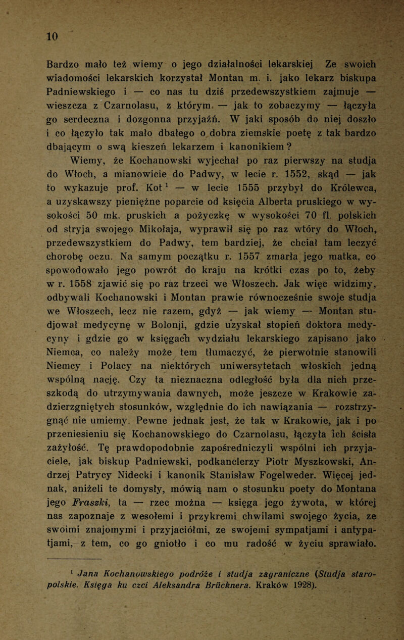 Bardzo mało też wiemy o jego działalności lekarskiej Ze swoich wiadomości lekarskich korzystał Montan m. i. jako lekarz biskupa Padniewskiego i — co nas tu dziś przedewszystkiem zajmuje — wieszcza z Czarnolasu, z którym — jak to zobaczymy — łączyła go serdeczna i dozgonna przyjaźń. W jaki sposób do niej doszło i co łączyło tak mało dbałego o dobra ziemskie poetę z tak bardzo dbającym o swą kieszeń lekarzem i kanonikiem? Wiemy, że Kochanowski wyjechał po raz pierwszy na studja do Włoch, a mianowicie do Padwy, w lecie r. 1552, skąd — jak to wykazuje prof. Kot1 — w lecie 1555 przybył do Królewca, a uzyskawszy pieniężne poparcie od księcia Alberta pruskiego w wy¬ sokości 50 mk. pruskich a pożyczkę w wysokości 70 fl. polskich od stryja swojego Mikołaja, wyprawił się po raz wtóry do Włochr przedewszystkiem do Padwy, tern bardziej, że chciał tam leczyć chorobę oczu. Na samym początku r. 1557 zmarła jego matka, co spowodowało jego powrót do kraju na krótki czas po to, żeby w r. 1558 zjawić się po raz trzeci we Włoszech. Jak więc widzimy, odbywali Kochanowski i Montan prawie równocześnie swoje studja we Włoszech, lecz nie razem, gdyż — jak wiemy — Montan stu- djował medycynę w Bolonji, gdzie uzyskał stopień doktora medy- cyny i gdzie go w księgach wydziału lekarskiego zapisano jako Niemca, co należy może tern tłumaczyć, że pierwotnie stanowili Niemcy i Polacy na niektórych uniwersytetach włoskich jedną wspólną nację. Czy ta nieznaczna odległość była dla nich prze¬ szkodą do utrzymywania dawnych, może jeszcze w Krakowie za¬ dzierzgniętych stosunków, względnie do ich nawiązania — rozstrzy¬ gnąć nie umiemy. Pewne jednak jest, że tak w Krakowie, jak i po przeniesieniu się Kochanowskiego do Czarnolasu, łączyła Ich ścisła zażyłość. Tę prawdopodobnie zapośredniczyli wspólni ich przyja¬ ciele, jak biskup Padniewski, podkanclerzy Piotr Myszkowski, An¬ drzej Patrycy Nidecki i kanonik Stanisław Fogelweder. Więcej jed¬ nak, aniżeli te domysły, mówią nam o stosunku poety do Montana jego Fraszki, ta — rzec można — księga jego żywota, w której nas zapoznaje z wesołemi i przykremi chwilami swojego życia, ze swoimi znajomymi i przyjaciółmi, ze swojeini sympatjami i antypa- tjami, z tern, co go gniotło i co mu radość w życiu sprawiało. 1 Jana Kochanowskiego podróże i studja zagraniczne (Studja staro¬ polskie. Księga ku czci Aleksandra Brucknera. Kraków 1928).