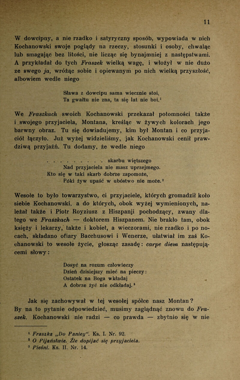 11 W dowcipny, a nie rzadko i satyryczny sposób, wypowiada w nich Kochanowski swoje poglądy na rzeczy, stosunki i osoby, chwaląc lub smagając bez litości, nie licząc się bynajmniej z następstwami. A przykładał do tych Fraszek wielką wagę, i włożył w nie dużo ze swego ja, wróżąc sobie i opiewanym po nich wielką przyszłość, albowiem wedle niego Sława z dowcipu sama wiecznie stoi, Ta gwałtu nie zna, ta się lat nie boi.1 We Fraszkach swoich Kochanowski przekazał potomności także i swojego przyjaciela, Montana, kreśląc w żywych kolorach jego barwny obraz. Tu się dowiadujemy, kim był Montan i co przyja¬ ciół łączyło. Już wyżej widzieliśmy, jak Kochanowski cenił praw¬ dziwą przyjaźń. Tu dodamy, że wedle niego .skarbu więtszego Nad przyjaciela nie masz uprzejmego. Kto się w taki skarb dobrze zapomoże, Póki żyw upaść w ubóstwo nie może.2 Wesołe to było towarzystwo, ci przyjaciele, których gromadził koło siebie Kochanowski, a do których, obok wyżej wymienionych, na¬ leżał także i Piotr Royziusz z Hiszpanji pochodzący, zwany dla¬ tego we Fraszkach — doktorem Hiszpanem. Nie brakło tam, obok księży i lekarzy, także i kobiet, a wieczorami, nie rzadko i po no¬ cach, składano ofiary Bacchusowi i Wenerze, ułatwiał im zaś Ko¬ chanowski to wesołe życie, głosząc zasadę: carpe diem następują- cemi słowy: Dosyć na rozum człowieczy Dzień dzisiejszy mieć na pieczy: Ostatek na Boga wkładaj A dobrze żyć nie odkładaj.3 Jak się zachowywał w tej wesołej spółce nasz Montan ? By na to pytanie odpowiedzieć, musimy zaglądnąć znowu do Fra¬ szek. Kochanowski nie radzi — co prawda — zbytnio się w nie 1 Fraszka „Do Panieyu. Ks. I. Nr. 92. 5 O Pijaństwie. Źle dopijać się przyjaciela.