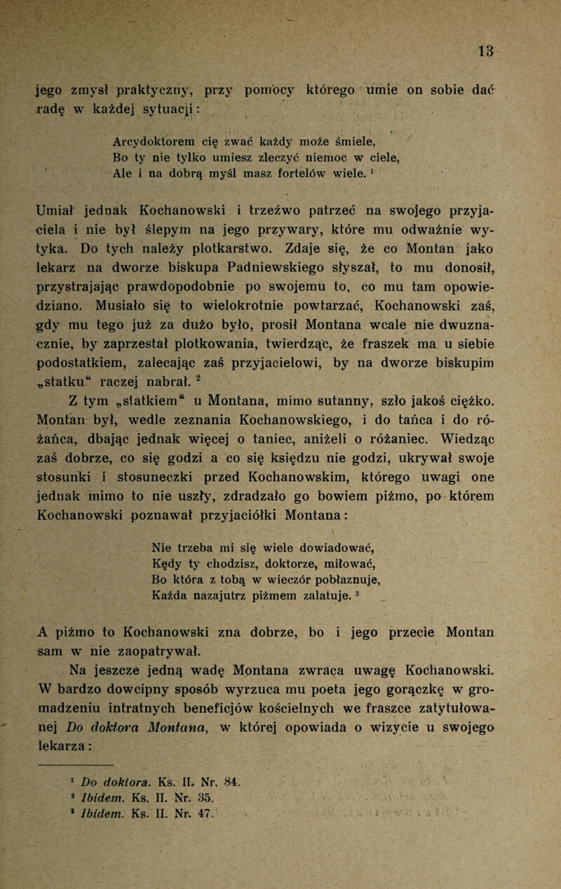 IB jego zmysł praktyczny, przy pomocy którego umie on sobie dać i* * t i * , radę w każde] sytuacji: * v ‘ ! 1 s s 1 . t ' * ■ Arcydoktorem cię zwać każdy może śmiele, Bo ty nie tylko umiesz zleczyć niemoc w ciele, Ale i na dobrą myśl masz fortelów wiele. 1 Umiał jednak Kochanowski i trzeźwo patrzeć na swojego przyja¬ ciela i nie był ślepym na jego przywary, które mu odważnie wy¬ tyka. Do tych należy plotkarstwo. Zdaje się, że co Montan jako lekarz na dworze biskupa Padniewskiego słyszał, to mu donosił, przystrajając prawdopodobnie po swojemu to, co mu tam opowie¬ dziano. Musiało się to wielokrotnie powtarzać, Kochanowski zaś, gdy mu tego już za dużo było, prosił Montana wcale nie dwuzna¬ cznie, by zaprzestał plotkowania, twierdząc, że fraszek ma u siebie podostatkiem, zalecając zaś przyjacielowi, by na dworze biskupim „statku* raczej nabrał. 2 Z tym „statkiem* u Montana, mimo sutanny, szło jakoś ciężko. Montan był, wedle zeznania Kochanowskiego, i do tańca i do ró¬ żańca, dbając jednak więcej o taniec, aniżeli o różaniec. Wiedząc zaś dobrze, co się godzi a co się księdzu nie godzi, ukrywał swoje stosunki i stosuneczki przed Kochanowskim, którego uwagi one jednak mimo to nie uszły, zdradzało go bowiem piżmo, po którem Kochanowski poznawał przyjaciółki Montana: Nie trzeba mi się wiele dowiadować, Kędy ty chodzisz, doktorze, miłować, Bo która z tobą w wieczór pobłaznuje, Każda nazajutrz piżmem zalatuje.3 A piżmo to Kochanowski zna dobrze, bo i jego przecie Montan sam w nie zaopatrywał. Na jeszcze jedną wadę Montana zwraca uwagę Kochanowski. W bardzo dowcipny sposób wyrzuca mu poeta jego gorączkę w gro¬ madzeniu intratnych beneficjów kościelnych we fraszce zatytułowa¬ nej Do doktora Montana, w której opowiada o wizycie u swojego lekarza: 1 Do doktora. Ks. II. Nr. 84. * Ibidem. Ks. II. Nr. 35.