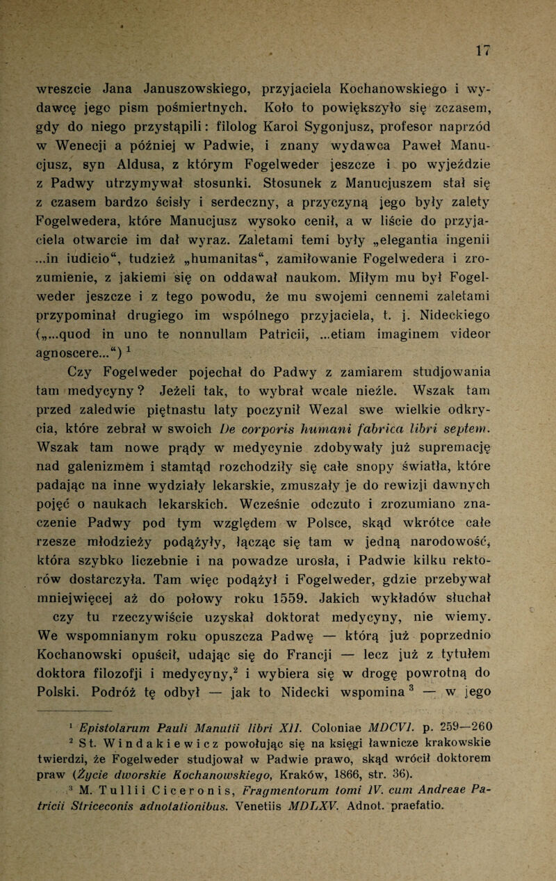 wreszcie Jana Januszowskiego, przyjaciela Kochanowskiego i wy¬ dawcę jego pism pośmiertnych. Koło to powiększyło się zczasem, gdy do niego przystąpili: filolog Karol Sygonjusz, profesor naprzód w Wenecji a później w Padwie, i znany wydawca Paweł Manu- cjusz, syn Aldusa, z którym Fogelweder jeszcze i po wyjeździe z Padwy utrzymywał stosunki. Stosunek z Manucjuszem stał się z czasem bardzo ścisły i serdeczny, a przyczyną jego były zalety Fogelwedera, które Manucjusz wysoko cenił, a w liście do przyja¬ ciela otwarcie im dał wyraz. Zaletami temi były „elegantia ingenii ...in iudicio“, tudzież „humanitas“, zamiłowanie Fogelwedera i zro¬ zumienie, z jakiemi się on oddawał naukom. Miłym mu był Fogel¬ weder jeszcze i z tego powodu, że mu swojemi cennemi zaletami przypominał drugiego im wspólnego przyjaciela, t. j. Nideckiego {„...quod in uno te nonnullam Patricii, ...etiam imaginem videor agnoscere...“)1 Czy Fogelweder pojechał do Padwy z zamiarem studjowania tam medycyny ? Jeżeli tak, to wybrał wcale nieźle. Wszak tam przed zaledwie piętnastu laty poczynił Wezal swe wielkie odkry¬ cia, które zebrał w swoich De corporis humani fabrica libri septem. Wszak tam nowe prądy w medycynie zdobywały już supremację nad galenizmem i stamtąd rozchodziły się całe snopy światła, które padając na inne wydziały lekarskie, zmuszały je do rewizji dawnych pojęć o naukach lekarskich. Wcześnie odczuto i zrozumiano zna¬ czenie Padwy pod tym względem w Polsce, skąd wkrótce całe rzesze młodzieży podążyły, łącząc się tam w jedną narodowość* która szybko liczebnie i na powadze urosła, i Padwie kilku rekto¬ rów dostarczyła. Tam więc podążył i Fogelweder, gdzie przebywał mniejwięcej aż do połowy roku 1559. Jakich wykładów słuchał czy tu rzeczywiście uzyskał doktorat medycyny, nie wiemy. We wspomnianym roku opuszcza Padwę — którą już poprzednio Kochanowski opuścił, udając się do Francji — lecz już z tytułem doktora filozofji i medycyny,2 i wybiera się w drogę powrotną do Polski. Podróż tę odbył — jak to Nidecki wspomina3 — w jego 1 Epistolarum Pauli Manutii libri XII. Coloniae MDCV1. p. 259—260 2 St. Windakiewicz powołując się na księgi ławnicze krakowskie twierdzi, że Fogelweder studjował w Padwie prawo, skąd wrócił doktorem praw (Życie dworskie Kochanowskiego, Kraków, 1866, str. 36). 3 M. Tuli i i Ciceronis, Fragmenłorum tomi IV. cum Andreae Pa¬ tricii Słriceconis adnolationibus. Yenetiis MDLXV. Adnot. praefatio.