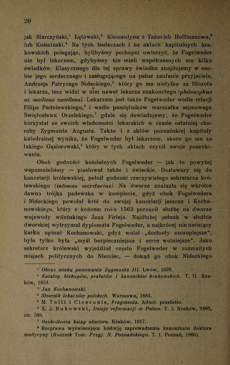 jak Siarczyński,1 Łętowski,2 3 Klementyna z Tańskich Hoffmanowa,5 lub Kośmiński.4 Na tych badaczach i na aktach kapitulnych kra¬ kowskich polegając, bylibyśmy pochopni uwierzyć, że Fogelweder nie był lekarzem, gdybyśmy nie mieli współczesnych mu kilku świadków. Klasycznego dla tej sprawy świadka znajdujemy w oso¬ bie jego serdecznego i zasługującego na pełne zaufanie przyjaciela, t Andrzeja Patrycego Nideckiego,5 który go ma nietylko za filozofa i lekarza, lecz widzi w nim nawet lekarza znakomitego (philosophus ac medicus excellens). Lekarzem jest także Fogelweder wedle relacji Filipa Padniewskiego,6 i wedle pamiętników marszałka sejmowego Świętosława Orzelskiego,7 gdzie się dowiadujemy, że Fogelweder korzystał ze swoich wiadomości lekarskich w czasie ostatniej cho¬ roby Zygmunta Augusta. Także i z aktów poznańskiej kapituły katedralnej wynika, że Fogelweder był lekarzem, skoro go ma za takiego Gąsiorowski,8 który w tych aktach czynił swoje poszuki¬ wania. Obok godności kościelnych Fogelweder — jak to powyżej wspomnieliśmy — piastował także i świeckie. Dostawszy się do kancelarji królewskiej, pełnił godność rzeczywistego sekretarza kró¬ lewskiego (intimus secretarius). Na dworze znalazła się wkrótce dawna trójka padewska w komplecie, gdyż obok Fogelwedera i Nideckiego powołał król do swojej kancelarji jeszcze i Kocha¬ nowskiego, który z końcem roku 1563 porzucił służbę na dworze wojewody wileńskiego Jana Firleja. Najdłużej jednak w służbie dworskiej wytrzymał dyplomata Fogelweder, a najkrócej nie umiejący karku uginać Kochanowski, gdyż wolał „dochody szczuplejsze*, byle tylko była „myśl bezpieczniejsza i serce wolniejsze*. Jako sekretarz królewski wyjeżdżał często Fogelweder w rozmaitych misjach politycznych do Niemiec, — dokąd go obok Nideckiego 1 Obraz wieku panowania Zygmunta 111. Lwów, 1828. 2 Katalog biskupów, prałatów i kanoników krakowskich. T. II. Kra¬ ków, 1852. 3 Jan Kochanowski. 4 Słownik lekaizów polskich. Warszawa, 1883. 5 M. Tulli i Ciceronis, Fragmenta. Adnot. praefatio. 6 X. J. Bukowski, Dzieje reformacji w Polsce. T. I. Kraków, 1883, str. 589. 7 bezkrólewia ksiąg ośmioro. Kraków, 1917. 8 Rozprawa wyświecająca historję zaprowadzenia kanonikatu doktora medycyny (Rocznik Iow. Przyj. N. Poznańskiego. T. I. Poznań, 1860).