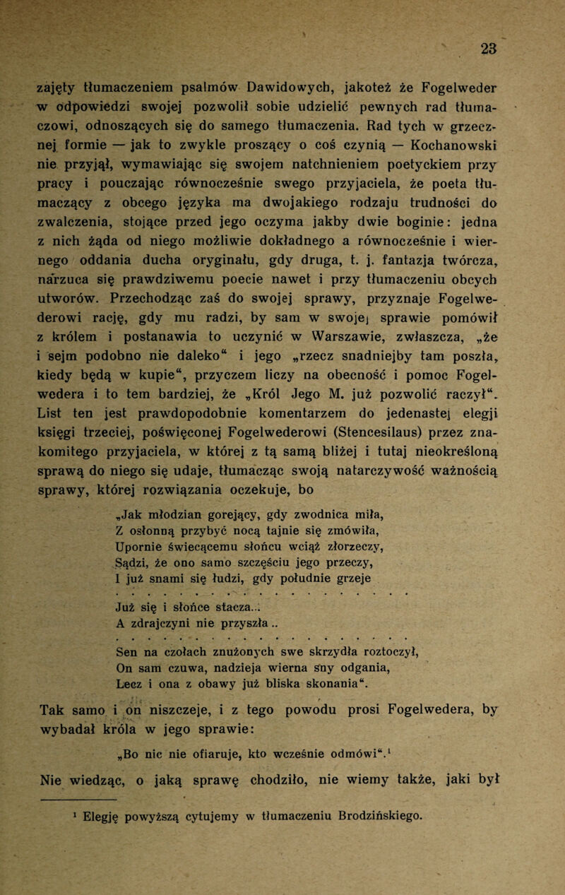 zajęty tłumaczeniem psalmów Dawidowych, jakoteż że Fogelweder w odpowiedzi swojej pozwolił sobie udzielić pewnych rad tłuma¬ czowi, odnoszących się do samego tłumaczenia. Rad tych w grzecz¬ nej formie — jak to zwykle proszący o coś czynią — Kochanowski nie przyjął, wymawiając się swojem natchnieniem poetyckiem przy pracy i pouczając równocześnie swego przyjaciela, że poeta tłu¬ maczący z obcego języka ma dwojakiego rodzaju trudności do zwalczenia, stojące przed jego oczyma jakby dwie boginie: jedna z nich żąda od niego możliwie dokładnego a równocześnie i wier¬ nego oddania ducha oryginału, gdy druga, t. j. fantazja twórcza, narzuca się prawdziwemu poecie nawet i przy tłumaczeniu obcych utworów. Przechodząc zaś do swojej sprawy, przyznaje Fogelwe- derowi rację, gdy mu radzi, by sam w swojej sprawie pomówił z królem i postanawia to uczynić w Warszawie, zwłaszcza, „że i sejm podobno nie daleko i jego „rzecz snadniejby tam poszła, kiedy będą w kupie, przyczem liczy na obecność i pomoc Fogel- wedera i to tem bardziej, że „Król Jego M. już pozwolić raczył. List ten jest prawdopodobnie komentarzem do jedenastej elegji księgi trzeciej, poświęconej Fogelwederowi (Stencesilaus) przez zna¬ komitego przyjaciela, w której z tą samą bliżej i tutaj nieokreśloną sprawą do niego się udaje, tłumacząc swoją natarczywość ważnością sprawy, której rozwiązania oczekuje, bo „Jak młodzian gorejący, gdy zwodnica miła, Z osłonną przybyć nocą tajnie się zmówiła, Upornie świecącemu słońcu wciąż złorzeczy, Sądzi, że ono samo szczęściu jego przeczy, 1 już snami się łudzi, gdy południe grzeje Już się i słońce stacza..; A zdrajczyni nie przyszła.. Sen na czołach znużonych swe skrzydła roztoczył, On sam czuwa, nadzieja wierna sny odgania, Lecz i ona z obawy już bliska skonania“. Tak samo i on niszczeje, i z tego powodu prosi Fogelwedera, by wybadał króla w jego sprawie: „Bo nic nie ofiaruje, kto wcześnie odmówi*.1 Nie wiedząc, o jaką sprawę chodziło, nie wiemy także, jaki był 1 Elegję powyższą cytujemy w tłumaczeniu Brodzińskiego.