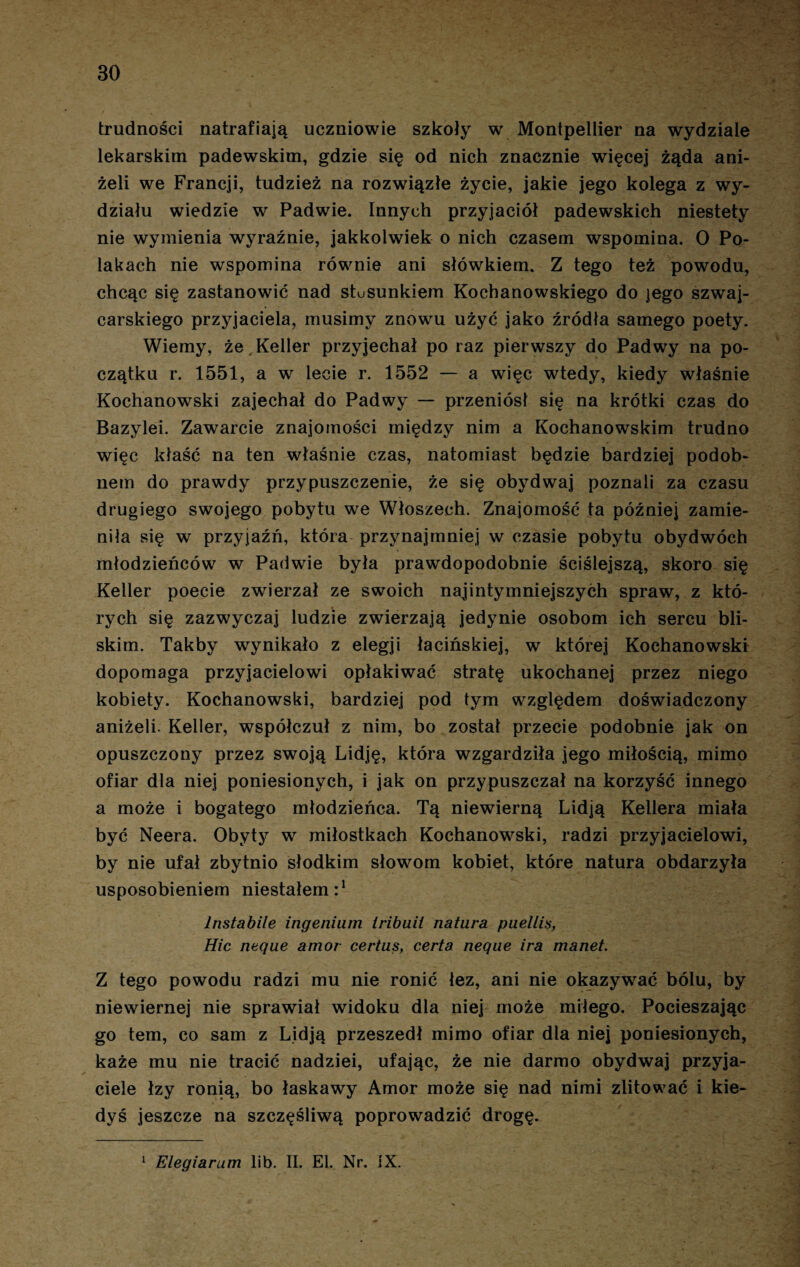 trudności natrafiają uczniowie szkoły w Montpellier na wydziale lekarskim padewskim, gdzie się od nich znacznie więcej żąda ani¬ żeli we Francji, tudzież na rozwiązłe życie, jakie jego kolega z wy¬ działu wiedzie w Padwie. Innych przyjaciół padewskich niestety nie wymienia wyraźnie, jakkolwiek o nich czasem wspomina. O Po¬ lakach nie wspomina równie ani słówkiem, Z tego też powodu, chcąc się zastanowić nad stusunkiem Kochanowskiego do jego szwaj¬ carskiego przyjaciela, musimy znowu użyć jako źródła samego poety. Wiemy, że Keller przyjechał po raz pierwszy do Padwy na po¬ czątku r. 1551, a w lecie r. 1552 — a więc wtedy, kiedy właśnie Kochanowski zajechał do Padwy — przeniósł się na krótki czas do Bazylei. Zawarcie znajomości między nim a Kochanowskim trudno więc kłaść na ten właśnie czas, natomiast będzie bardziej podob- nem do prawdy przypuszczenie, że się obydwaj poznali za czasu drugiego swojego pobytu we Włoszech. Znajomość ta później zamie¬ niła się w przyjaźń, która przynajmniej w czasie pobytu obydwóch młodzieńców w Padwie była prawdopodobnie ściślejszą, skoro się Keller poecie zwierzał ze swoich najintymniejszych spraw, z któ¬ rych się zazwyczaj ludzie zwierzają jedynie osobom ich sercu bli¬ skim. Takby wynikało z elegji łacińskiej, w której Kochanowski dopomaga przyjacielowi opłakiwać stratę ukochanej przez niego kobiety. Kochanowski, bardziej pod tym względem doświadczony aniżeli. Keller, współczuł z nim, bo został przecie podobnie jak on opuszczony przez swoją Lidję, która wzgardziła jego miłością, mimo ofiar dla niej poniesionych, i jak on przypuszczał na korzyść innego a może i bogatego młodzieńca. Tą niewierną Lidją Kellera miała być Neera. Obyty w miłostkach Kochanowski, radzi przyjacielowi, by nie ufał zbytnio słodkim słowom kobiet, które natura obdarzyła usposobieniem niestałem:1 lnstabile ingenium iribuii natura puellis, Hic neque amor certus, certa neque ira manet. Z tego powodu radzi mu nie ronić łez, ani nie okazywać bólu, by niewiernej nie sprawiał widoku dla niej może miłego. Pocieszając go tern, co sam z Lidją przeszedł mimo ofiar dla niej poniesionych, każe mu nie tracić nadziei, ufając, że nie darmo obydwaj przyja¬ ciele łzy ronią, bo łaskawy Amor może się nad nimi zlitować i kie¬ dyś jeszcze na szczęśliwą poprowadzić drogę.