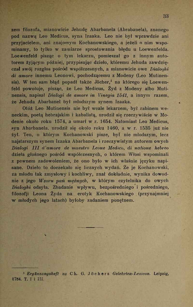 83 zem filozofa, mianowicie Jehudę Abarbanela (Abrabanela), znanego pod nazwą Leo Medicus, syna Izaaka. Leo nie był wprawdzie ani przyjacielem, ani znajomym Kochanowskiego, a jeżeli o nim wspo¬ minamy, to tylko w zamiarze sprostowania błędu u Loewenfelda. Loewenfeld pisząc o tym lekarzu, pomieszał go z innym auto- torem żyjącym później, przypisując dzieło, któremu Jehuda zawdzię¬ czał swój rozgłos pośród współczesnych, a mianowicie owe Dialoyhi di amore innemu Leonowi, pochodzącemu z Modeny (Leo Mutinen- sis). W ten sam błąd popadł także Jócher,1 na którego się Loewen¬ feld powołuje, pisząc, że Leo Medicus, Żyd z Modeny albo Muti- nensis, napisał Dicdogi de amore in Yinegia 1541, a innym razem, że Jehuda Abarbanel był młodszym synem Izaaka. Otóż Leo Mutinensis nie był wcale lekarzem, był rabinem we¬ neckim, poetą hebrajskim i kabalistą, urodził się rzeczywiście w Mo- ńenie około roku 1574, a umarł w r. 1654. Natomiast Leo Medicus, syn Abarbanela, urodził się około roku 1460, a w r. 1535 już nie żył. Ten, o którym Kochanowski pisze, był nie młodszym, lecz najstarszym synem Izaaka Abarbanela i rzeczywistym autorem owych Dialogi III d'amore de rnaestro Leone Medico, di natione hebreo dzieła głośnego pośród współczesnych, o którem Włosi wspominali z pewnem zadowoleniem, że ono było w ich właśnie języku napi¬ sane. Dzieło to doczekało się licznych wydań. Że je Kochanowski, za młodu tak zmysłowy i kochliwy, znał dokładnie, wynika dowod¬ nie z jego Wzoru pań mężnych, w którym czytelnika do owych Dialoghi odsyła. Zbadanie wpływu, bezpośredniego i pośredniego, filozofji Leona Żyda na erotyk Kochanowskiego (przynajmniej w młodych jego latach) byłoby zadaniem ponętnem. 1 Eryanzungsheft zu C h. G. Jochers Gelehrten-Lexicon. Leipzig, 1784. T. I i III.