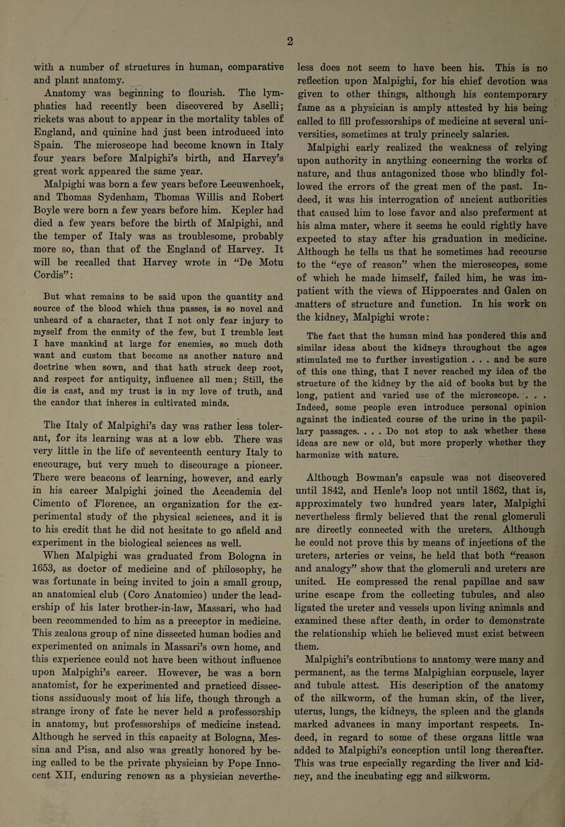 with a number of structures in human, comparative and plant anatomy. Anatomy was beginning to flourish. The lym¬ phatics had recently been discovered by Aselli; rickets was about to appear in the mortality tables of England, and quinine had just been introduced into Spain. The microscope had become known in Italy four years before Malpighi’s birth, and Harvey’s great work appeared the same year. Malpighi was born a few years before Leeuwenhoek, and Thomas Sydenham, Thomas Willis and Robert Boyle were born a few years before him. Kepler had died a few years before the birth of Malpighi, and the temper of Italy was as troublesome, probably more so, than that of the England of Harvey. It will be recalled that Harvey wrote in “De Motu Cordis”: But what remains to be said upon the quantity and source of the blood which thus passes, is so novel and unheard of a character, that I not only fear injury to myself from the enmity of the few, but I tremble lest I have mankind at large for enemies, so much doth want and custom that become as another nature and doctrine when sown, and that hath struck deep root, and respect for antiquity, influence all men; Still, the die is cast, and my trust is in my love of truth, and the candor that inheres in cultivated minds. The Italy of Malpighi’s day was rather less toler¬ ant, for its learning was at a low ebb. There was very little in the life of seventeenth century Italy to encourage, but very much to discourage a pioneer. There were beacons of learning, however, and early in his career Malpighi joined the Accademia del Cimento of Florence, an organization for the ex¬ perimental study of the physical sciences, and it is to his credit that he did not hesitate to go afield and experiment in the biological sciences as well. When Malpighi was graduated from Bologna in 1653, as doctor of medicine and of philosophy, he was fortunate in being invited to join a small group, an anatomical club (Coro Anatomico) under the lead¬ ership of his later brother-in-law, Massari, who had been recommended to him as a preceptor in medicine. This zealous group of nine dissected human bodies and experimented on animals in Massari’s own home, and this experience could not have been without influence upon Malpighi’s career. However, he was a born anatomist, for he experimented and practiced dissec¬ tions assiduously most of his life, though through a strange irony of fate he never held a professorship in anatomy, but professorships of medicine instead. Although he served in this capacity at Bologna, Mes¬ sina and Pisa, and also was greatly honored by be¬ ing called to be the private physician by Pope Inno¬ cent XII, enduring renown as a physician neverthe¬ less does not seem to have been his. This is no reflection upon Malpighi, for his chief devotion was given to other things, although his contemporary fame as a physician is amply attested by his being called to fill professorships of medicine at several uni¬ versities, sometimes at truly princely salaries. Malpighi early realized the weakness of relying upon authority in anything concerning the works of nature, and thus antagonized those who blindly fol¬ lowed the errors of the great men of the past. In¬ deed, it was his interrogation of ancient authorities that caused him to lose favor and also preferment at his alma mater, where it seems he could rightly have expected to stay after his graduation in medicine. Although he tells us that he sometimes had recourse to the “eye of reason” when the microscopes, some of which he made himself, failed him, he was im¬ patient with the views of Hippocrates and Galen on matters of structure and function. In his work on the kidney, Malpighi wrote: The fact that the human mind has pondered this and similar ideas about the kidneys throughout the ages stimulated me to further investigation . . . and be sure of this one thing, that I never reached my idea of the structure of the kidney by the aid of books but by the long, patient and varied use of the microscope. . . . Indeed, some people even introduce personal opinion against the indicated course of the urine in the papil¬ lary passages. ... Do not stop to ask whether these ideas are new or old, but more properly whether they harmonize with nature. Although Bowman’s capsule was not discovered until 1842, and Henle’s loop not until 1862, that is, approximately two hundred years later, Malpighi nevertheless firmly believed that the renal glomeruli are directly connected with the ureters. Although he could not prove this by means of injections of the ureters, arteries or veins, he held that both “reason and analogy” show that the glomeruli and ureters are united. He compressed the renal papillae and saw urine escape from the collecting tubules, and also ligated the ureter and vessels upon living animals and examined these after death, in order to demonstrate the relationship which he believed must exist between them. Malpighi’s contributions to anatomy were many and permanent, as the terms Malpighian corpuscle, layer and tubule attest. His description of the anatomy of the silkworm, of the human skin, of the liver, uterus, lungs, the kidneys, the spleen and the glands marked advances in many important respects. In¬ deed, in regard to some of these organs little was added to Malpighi’s conception until long thereafter. This was true especially regarding the liver and kid¬ ney, and the incubating egg and silkworm.