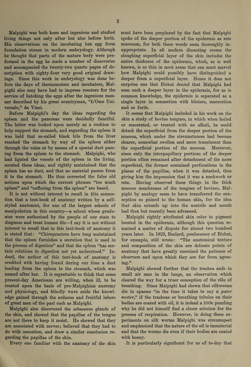 Malpighi was both keen and ingenious and studied living things not only after but also before birth. His observations on the incubating hen egg form foundation stones in modern embryology. Although he thought that parts of the mature body were pre¬ formed in the egg he made a number of discoveries and accompanied the twenty-two quarto pages of de¬ scription with eighty-four very good original draw¬ ings. Since this work in embryology was done be¬ fore the days of thermometers and incubators, Mal¬ pighi also may have had to impress roosters for the service of hatching the eggs after the ingenious man¬ ner described by his great countryman, “L’Omo Uni¬ versale,” da Vinci. Before Malpighi’s day the ideas regarding the spleen and the pancreas were decidedly fanciful. The latter was looked upon merely as a cushion to help support the stomach, and regarding the spleen it was held that so-called black bile from the liver reached the stomach by way of the spleen either through the veins or by means of a special duct pass¬ ing from the spleen to the stomach. Malpighi, who had ligated the vessels of the spleen in the living, scouted these ideas, and rightly maintained that the spleen has no duct, and that no material passes from it to the stomach. He thus corrected the false old notions upon which the current phrases “too much spleen” and “suffering from the spleen” are based. It is not without interest to recall in this connec¬ tion that a text-book of anatomy written by a self- styled anatomist, for one of the largest schools of manipulation in this country—a school whose gradu¬ ates were authorized by the people of our state to diagnose and treat human ills—I say it is not without interest to recall that in this text-book of anatomy it is stated that: “Chiropractors have long maintained that the spleen furnishes a secretion that is used in the process of digestion” and that the spleen “has cer¬ tain relations to digestion not yet understood.” In¬ deed, the author of this text-book of anatomy is credited with having found during our time a duct leading from the spleen to the stomach, which was named after her. It is regrettable to think that some present-day Americans are willing, when ill, to be treated upon the basis of pre-Malpighian anatomy and physiology, and blindly wave aside the knowl¬ edge gained through the arduous and fruitful labors of great men of the past such as Malpighi. Malpighi also discovered the sebaceous glands of the skin, and showed that the papillae of the tongue are not there to keep it moist. He showed that they are associated with nerves; believed that they had to do with sensation, and drew a similar conclusion re¬ garding the papillae of the skin. Every one familiar with the anatomy of the skin must have been perplexed by the fact that Malpighi spoke of the deeper portion of the epidermis as rete mucosum, for both these words seem thoroughly in¬ appropriate. In all modern dissecting rooms the sloughing superficial layer of the skin includes the entire thickness of the epidermis, which, as is well known, is so thin in most areas that one must marvel how Malpighi could possibly have distinguished a deeper from a superficial layer. Hence it does not surprise one that Bichat denied that Malpighi had seen such a deeper layer in the epidermis, for as is common knowledge, the epidermis is separated as a single layer in connection with blisters, maceration and so forth. It seems that Malpighi included in his work on the skin a study of bovine tongues, in which when boiled or macerated, or treated with an alkali, he could detach the superficial from the deeper portion of the mucosa, which under the circumstances had become clearer, somewhat swollen and more translucent than the superficial portion of the mucosa. Moreover, since only the interpapillary portions of the deeper portion often remained after detachment of the more superficial, the former contained perforations in the places of the papillae, when it was detached, thus giving him the impression that it was a meshwork or rete. Having observed these things in the thick mucous membranes of the tongues of bovines, Mal¬ pighi by analogy seem to have transferred the con¬ ception so gained to the human skin, for the idea that skin extends up into the nostrils and mouth had then but recently been advanced. Malpighi rightly attributed skin color to pigment located in the epidermis, although this question re¬ mained a matter of dispute for almost two hundred years later. In 1823, Beclard, predecessor of Bichat, for example, still wrote: “The anatomical texture and composition of the skin are delicate points of anatomy that have greatly exercised the patience of observers and upon which they are far from agree¬ ing.” Malpighi showed further that the trachea ends in small air sacs in the lungs, an observation which cleared the way for a truer conception of the role of breathing. Since Malpighi had shown that silkworms die in spasms “in the time it takes to say a pater noster,” if the tracheae or breathing tubules on their bodies are coated with oil, it is indeed a little puzzling why he did not himself find a closer solution for the process of respiration. However, in doing these ex¬ periments on silk worms Malpighi was circumspect and emphasized that the nature of the oil is immaterial and that the worms die even if their bodies are coated with honey. It is particularly significant for us of to-day that