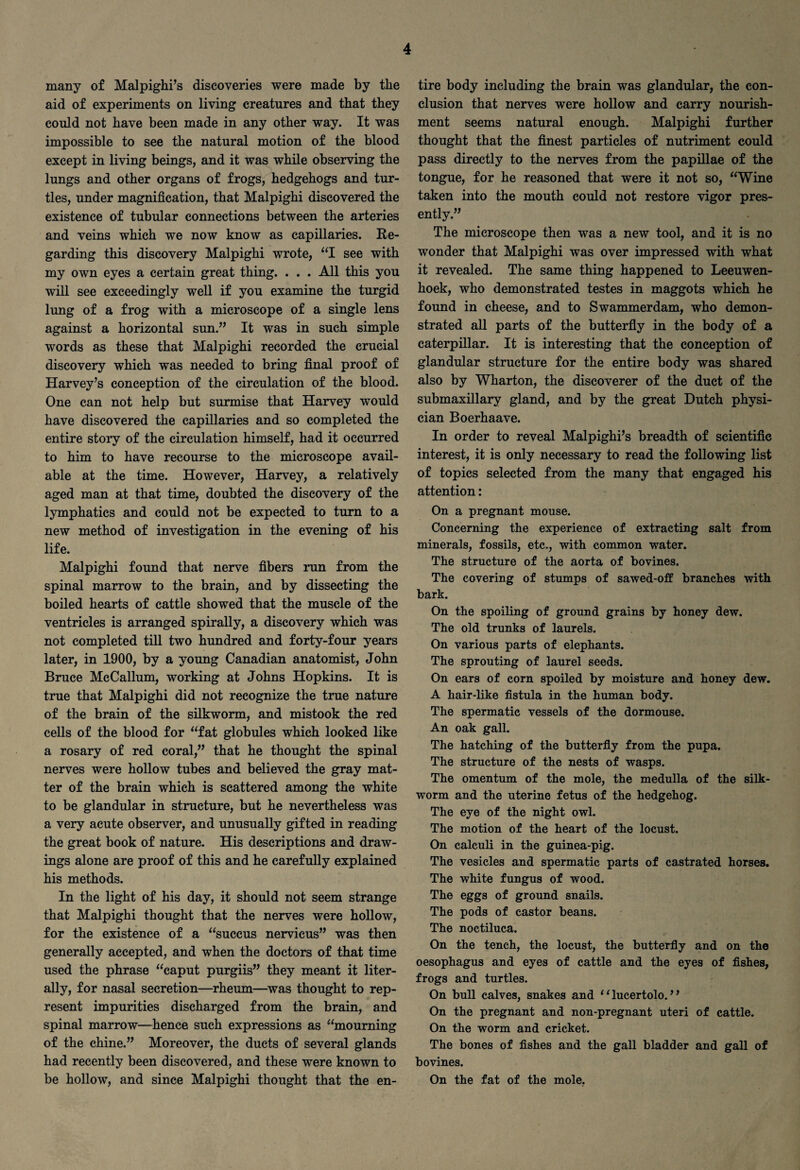 many of Malpighi’s discoveries were made by the aid of experiments on living creatures and that they could not have been made in any other way. It was impossible to see the natural motion of the blood except in living beings, and it was while observing the lungs and other organs of frogs, hedgehogs and tur¬ tles, under magnification, that Malpighi discovered the existence of tubular connections between the arteries and veins which we now know as capillaries. Re¬ garding this discovery Malpighi wrote, “I see with my own eyes a certain great thing. . . . All this you will see exceedingly well if you examine the turgid lung of a frog with a microscope of a single lens against a horizontal sun.” It was in such simple words as these that Malpighi recorded the crucial discovery which was needed to bring final proof of Harvey’s conception of the circulation of the blood. One can not help but surmise that Harvey would have discovered the capillaries and so completed the entire story of the circulation himself, had it occurred to him to have recourse to the microscope avail¬ able at the time. However, Harvey, a relatively aged man at that time, doubted the discovery of the lymphatics and could not be expected to turn to a new method of investigation in the evening of his life. Malpighi found that nerve fibers run from the spinal marrow to the brain, and by dissecting the boiled hearts of cattle showed that the muscle of the ventricles is arranged spirally, a discovery which was not completed till two hundred and forty-four years later, in 1900, by a young Canadian anatomist, John Bruce McCallum, working at Johns Hopkins. It is true that Malpighi did not recognize the true nature of the brain of the silkworm, and mistook the red cells of the blood for “fat globules which looked like a rosary of red coral,” that he thought the spinal nerves were hollow tubes and believed the gray mat¬ ter of the brain which is scattered among the white to be glandular in structure, but he nevertheless was a very acute observer, and unusually gifted in reading the great book of nature. His descriptions and draw¬ ings alone are proof of this and he carefully explained his methods. In the light of his day, it should not seem strange that Malpighi thought that the nerves were hollow, for the existence of a “succus nervicus” was then generally accepted, and when the doctors of that time used the phrase “caput purgiis” they meant it liter¬ ally, for nasal secretion—rheum—was thought to rep¬ resent impurities discharged from the brain, and spinal marrow—hence such expressions as “mourning of the chine.” Moreover, the ducts of several glands had recently been discovered, and these were known to be hollow, and since Malpighi thought that the en¬ tire body including the brain was glandular, the con¬ clusion that nerves were hollow and carry nourish¬ ment seems natural enough. Malpighi further thought that the finest particles of nutriment could pass directly to the nerves from the papillae of the tongue, for he reasoned that were it not so, “Wine taken into the mouth could not restore vigor pres¬ ently.” The microscope then was a new tool, and it is no wonder that Malpighi was over impressed with what it revealed. The same thing happened to Leeuwen¬ hoek, who demonstrated testes in maggots which he found in cheese, and to Swammerdam, who demon¬ strated all parts of the butterfly in the body of a caterpillar. It is interesting that the conception of glandular structure for the entire body was shared also by Wharton, the discoverer of the duct of the submaxillary gland, and by the great Dutch physi¬ cian Boerhaave. In order to reveal Malpighi’s breadth of scientific interest, it is only necessary to read the following list of topics selected from the many that engaged his attention: On a pregnant mouse. Concerning the experience of extracting salt from minerals, fossils, etc., with common water. The structure of the aorta of bovines. The covering of stumps of sawed-off branches with bark. On the spoiling of ground grains by honey dew. The old trunks of laurels. On various parts of elephants. The sprouting of laurel seeds. On ears of corn spoiled by moisture and honey dew. A hair-like fistula in the human body. The spermatic vessels of the dormouse. An oak gall. The hatching of the butterfly from the pupa. The structure of the nests of wasps. The omentum of the mole, the medulla of the silk¬ worm and the uterine fetus of the hedgehog. The eye of the night owl. The motion of the heart of the locust. On calculi in the guinea-pig. The vesicles and spermatic parts of castrated horses. The white fungus of wood. The eggs of ground snails. The pods of castor beans. The noctiluca. On the tench, the locust, the butterfly and on the oesophagus and eyes of cattle and the eyes of fishes, frogs and turtles. On bull calves, snakes and ‘1 lucertolo.1 ’ On the pregnant and non-pregnant uteri of cattle. On the worm and cricket. The bones of fishes and the gall bladder and gall of bovines. On the fat of the mole.