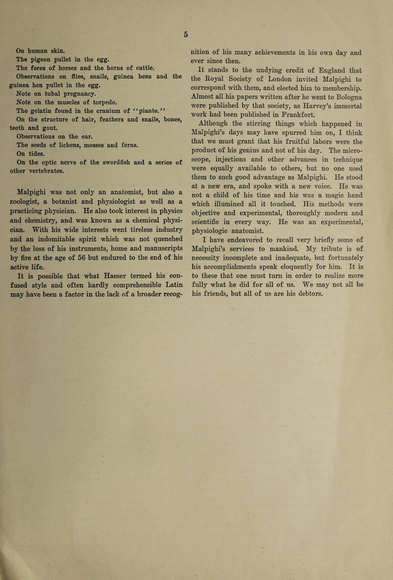 On human skin. The pigeon pullet in the egg. The feces of horses and the horns of cattle. Observations on flies, snails, guinea hens and the guinea hen pullet in the egg. Note on tubal pregnancy. Note on the muscles of torpedo. The gelatin found in the cranium of “piante. ” On the structure of hair, feathers and snails, bones, teeth and gout. Observations on the ear. The seeds of lichens, mosses and ferns. On tides. On the optic nerve of the swordfish and a series of other vertebrates. Malpighi was not only an anatomist, but also a zoologist, a botanist and physiologist as well as a practicing physician. He also took interest in physics and chemistry, and was known as a chemical physi¬ cian. With his wide interests went tireless industry and an indomitable spirit which was not quenched by the loss of his instruments, home and manuscripts by fire at the age of 56 but endured to the end of his active life. It is possible that what Haeser termed his con¬ fused style and often hardly comprehensible Latin may have been a factor in the lack of a broader recog¬ nition of his many achievements in his own day and ever since then. It stands to the undying credit of England that the Royal Society of London invited Malpighi to correspond with them, and elected him to membership. Almost all his papers written after he went to Bologna were published by that society, as Harvey’s immortal work had been published in Frankfort. Although the stirring things which happened in Malpighi’s days may have spurred him on, I think that we must grant that his fruitful labors were the product of his genius and not of his day. The micro¬ scope, injections and other advances in technique were equally available to others, but no one used them to such good advantage as Malpighi. He stood at a new era, and spoke with a new voice. He was not a child of his time and his was a magic hand which illumined all it touched. His methods were objective and experimental, thoroughly modern and scientific in every way. He was an experimental, physiologic anatomist. I have endeavored to recall very briefly some of Malpighi’s services to mankind. My tribute is of necessity incomplete and inadequate, but fortunately his accomplishments speak eloquently for him. It is to these that one must turn in order to realize more fully what he did for all of us. We may not all be his friends, but all of us are his debtors.