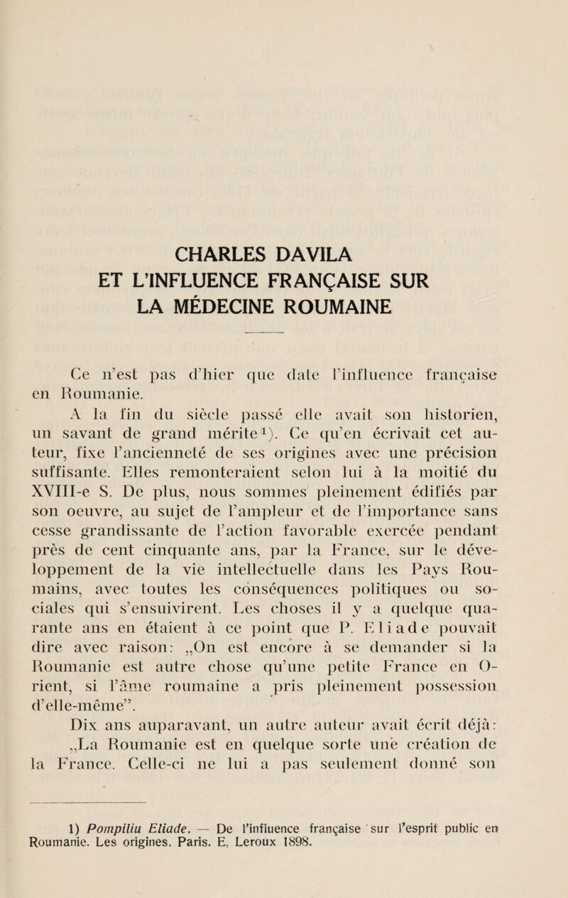 ET L’INFLUENCE FRANÇAISE SUR LA MÉDECINE ROUMAINE Ce n’est pas d’hier que date rinfliience française en Roumanie. A la fin du siècle passé elle avait son historien^ lin savant de grand mérite i). Ce qn’en écrivait cet au¬ teur, fixe l’ancienneté de ses origines avec une précision suffisante. Elles remonteraient selon lui à la moitié du XVIII-e S. De plus, nous sommes pleinement édifiés par son oeuvre, au sujet de l’ampleur et de l’importance sans cesse grandissante de l’action favorable exercée pendant près de cent cinquante ans, par la France, sur le déve¬ loppement de la vie intellectuelle dans les Pays Rou¬ mains, avec toutes les conséquences politiques ou so¬ ciales qui s’ensuivirent. Les choses il y a quelque qua¬ rante ans en étaient à ce point que P. E1 i a d e pouvait dire avec raison: „On est encore à se demander si la Roumanie est autre chose qu’une petite France en O- rient, si l’âme roumaine a pris pleinement possession d’elle-même”. Dix ans auparavant, un autre auteur avait écrit déjà: „La Roumanie est en cpielque sorte une création de la France. Celle-ci ne lui a pas seulement donné son 1) Pompiliu Etiade. — De l’influence française sur teprit public en Roumanie. Les origines. Paris. E, Leroux 1898.