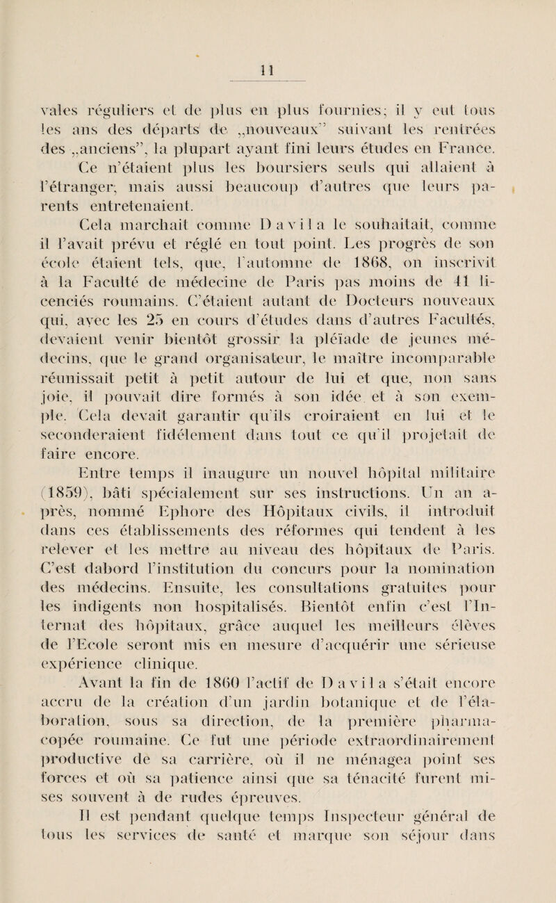 vales réguliers eL de plus eu plus fouruies; il y eut lous les ans des départs' de ^nouveaux'’ suivant les rentrées des ^anciens”, la plupart ayant fini leurs études en France, Ce n’étaient plus les boursiers seuls qui allaient à rétranger, mais aussi beaucoup d’autres que leurs pa¬ rents entretenaient. Cela marchait comme D a vil a le souhaitait, comme il l’avait prévu et réglé en tout point. Les progrès de son école étaient tels, que, T a utomne d e 1868, on inscrivit à la Faculté de niédecine de Paris pas moins de 41 li¬ cenciés roumains. C’étaient autant de Docteurs nouveaux qui, ayec les 25 en cours d’études dans d’autres Facultés, devaient venir bientôt grossir la ]])léïade de jeunes mé¬ decins, que le grand organisateur, le maître incomparable réunissait petit à petit autour de lui et que, non sans joie, il pouvait dire formés à son idée et à son exem- ])le. Cela devait garantir qu’ils croiraient en lui et le seconderaient fidèlement dans tout ce qu’il projetait de faire encore. Entre temps il inaugure un nouvel hôpital militaire (1859), bâti spécialement sur ses instructions. Un an a- près, nommé Ephore des Hôpitaux civils, il introduit dans ces établissements des réformes qui tendent à les relever et les mettre au niveau des hôpitaux de Paris. C’est dabord l’institution du concurs pour la nomination des médecins. Ensuite, les consultations gratuites ])our les indigents non hospitalisés. Bientôt enfin c’est l’In¬ ternat des hôpitaux, grâce auquel les meilleurs élèves de l’Ecole seront mis en mesure d’ac€[uérir une sérieuse expérience clinique. Avant la fin de 1860 l’actif de D a vil a s’était encore accru de la création d’un jardin botanique et de l’éla¬ boration, sous sa direction, de la première pliajana- copée roumaine. Ce fut une ])ériode extraordinairement ])roductive de sa carrière, où il ne ménagea point ses forces et où sa patience ainsi que sa ténacité furent mi¬ ses souvent à de rudes é])reuves. Il est pendant quelque tem])s Inspecteur général de tous les services de santé et marque son séjour dans