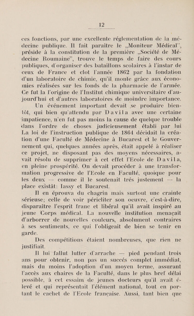 <*es lonctions, par une excellente réglementation de la mé¬ decine publique. Il fait paraître le ^Moniteur Médical”, préside à la constitution de la première „Société de Mé¬ decine Roumaine”, trouve le temps de faire des cours publiques, d’organiser des bataillons scolaires à l’instar de ceux de France et dot l’année 1862 par la fondation d’un laboratoire de chimie, cju’il monte grâce aux écono¬ mies réalisées sur les fonds de la pharmacie de l’armée. Ce fut la l’origine de l’Institut chimique universitaire d’au¬ jourd’hui et d’autres laboratoires de moindre importance. Un événement important devait ,se produire bien¬ tôt, qui bien cpi’attendu par D a vil a avec une certaine impatience, n’en fut pas moins la cause de quelque trouble dans l’ordre de choses judicieusement établi par lui La loi de rinstruction publique de 1864 décidait la créa¬ tion d’une Faculté de Médecine à Bucarest et le Gouver¬ nement qui, quelc[ues années après, était appelé à réaliser ce projet, ne disposant pas des moyens nécessaires, a- vait résolu de supprimer à cet effet l’Ecole de D a vil a, en pleine prospérité. On devait procéder à une transfor¬ mation progressive de l’Ecole en Faculté, quoique pour les deux — comme il le soutenait très justement — la place existât: lassy et Bucarest. Il en éprouva du chagrin mais surtout une crainte sérieuse; celle de voir péricliter son oeuvre, c’est-à-dire, disparaître l’esprit franc et libéral qu’il avait inspiré au jeune Corps médical. La nouvelle institution menaçait d’arborrer de nouvelles couleurs, absolument contraires à ses sentiments, ce qui l’obligeait de bien se tenir en garde. Des compétitions étaient nombreuses, que rien ne justifiait. Il lui fallut lutter d’arrache — pied pendant trois ans pour obtenir, non pas un succès complet immédiat, mais du moins l’adoption d’un moyen terme, assurant l’accès aux chaires de la Faculté, dans le plus bref délai possible, à cet essaim de jeunes docteurs cpi’il avait é- levé et qui représentait l’élément national, tout en por¬ tant le cachet de l’Ecole française. Aussi, tant bien que