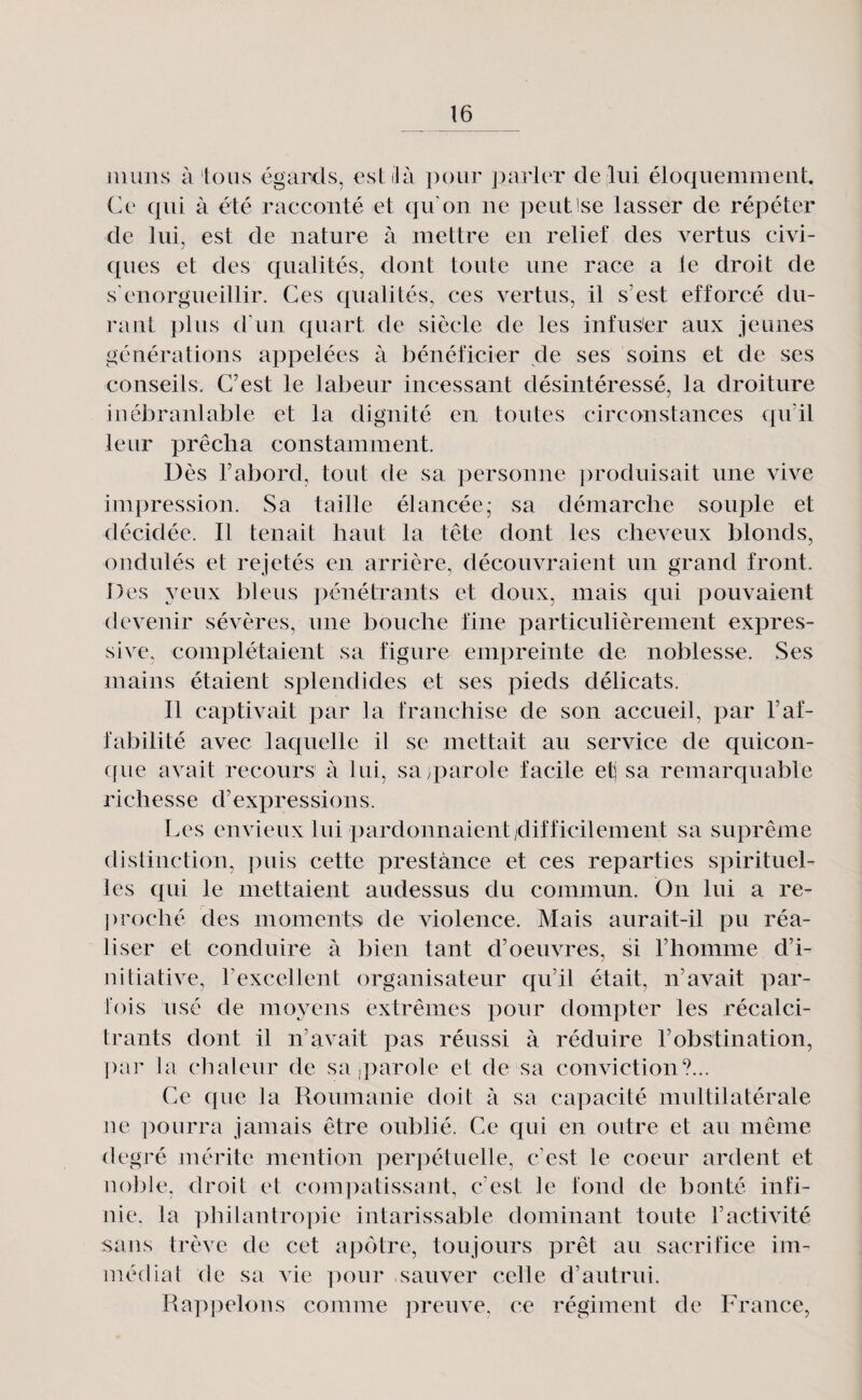iiiuns à tous égards, est il à ])()iir ])arlcr de lui éloquemment. Ce qui à été racconté et qu'on ne peutlse lasser de répéter de lui, est de nature à mettre en relief des vertus civi¬ ques et des qualités, dont toute une race a le droit de s'enorgueillir. Ces qualités, ces vertus, il s’est efforcé du¬ rant plus d'un quart de siècle de les infus^er aux jeunes générations appelées à bénéficier de ses soins et de ses conseils. C’est le labeur incessant désintéressé, la droiture inébranlable et la dignité en toutes circonstances qu’il leur prêcha constamment. Dès l’abord, tout de sa personne produisait une vive impression. Sa taille élancée; sa démarche souple et décidée. Il tenait haut la tête dont les cheveux blonds, ondulés et rejetés en arrière, découvraient un grand front. Des yeux bleus pénétrants et doux, mais qui pouvaient devenir sévères, une bouche fine particulièrement expres¬ sive, complétaient sa figure empreinte de noblesse. Ses mains étaient splendides et ses pieds délicats. Il captivait par la franchise de son accueil, par l’af¬ fabilité avec laquelle il se mettait au service de quicon- ((ue avait recours à lui, saq:)arole facile etj sa remarquable richesse d’expressions. Les envieux lui pardonnaient/difficilement sa suprême distinction, puis cette prestance et ces reparties spirituel¬ les qui le mettaient audessus du commun. On lui a re¬ proché des moments de violence. Mais aurait-il pu réa¬ liser et conduire à bien tant d’oeuvres, si l’homme d’i¬ nitiative, rexcellent organisateur qu’il était, n’avait par¬ fois usé de moyens extrêmes pour dompter les récalci¬ trants dont il n’avait pas réussi à réduire l’obstination, pai' la chaleur de sa,parole et de sa conviction?... Ce que la Roumanie doit à sa capacité multilatérale ne ])ourra jamais être oublié. Ce qui en outre et au même degré mérite mention perpétuelle, c’est le coeur ardent et noble, droit et com])atissant, c’est le fond de bonté infi¬ nie. la philantropie intarissable dominant toute l’activité sans trêve de cet apê)tre, toujours prêt au sacrifice im¬ médiat de sa vie pour sauver celle d’autrui. Rappelons comme preuve, ce régiment de France,