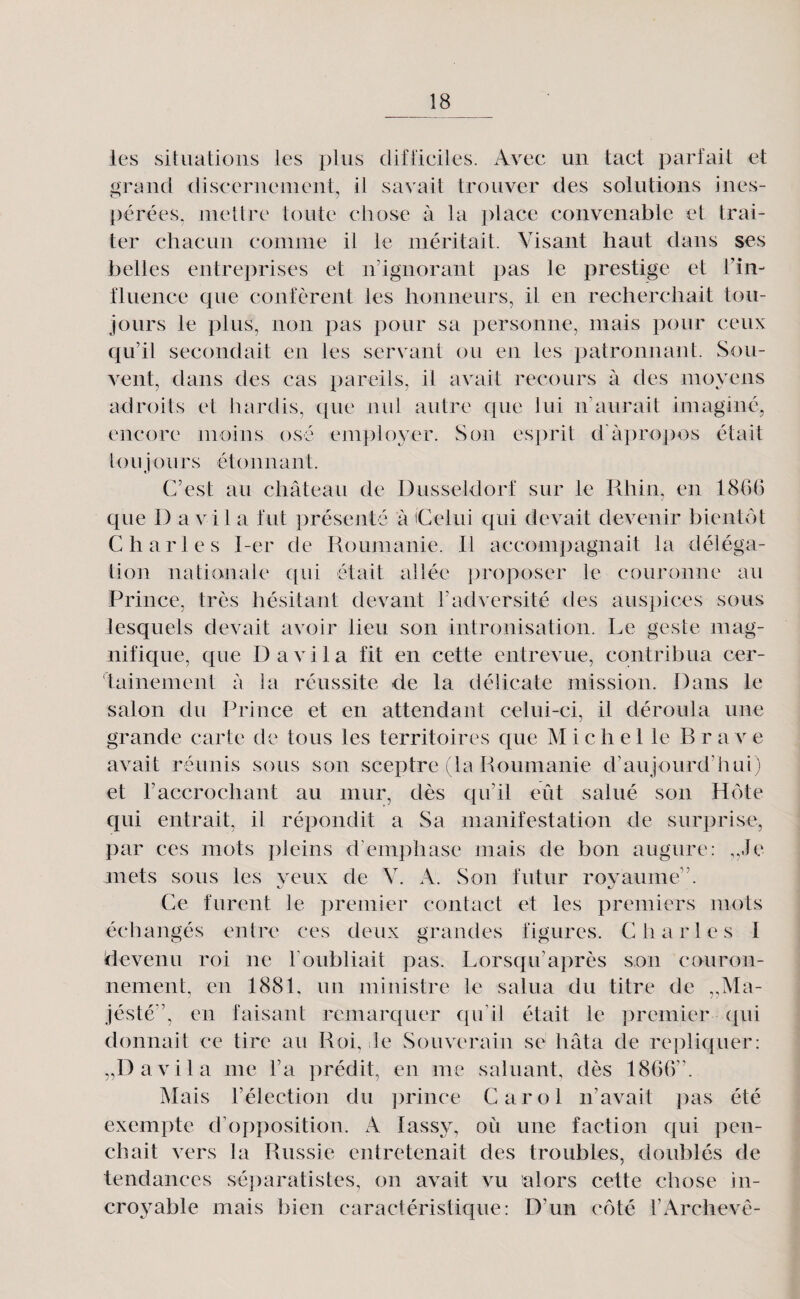 les situations les plus cl if tl cites. Avne un tact parfait et gnnicl (liscernenient, il savait trouver des solutions ines- j)érées. mettre toute chose à la place convenable et trai¬ ter chacun comme il le méritait. Visant haut dans ses belles entreprises et nhgnorant pas le prestige et fin- fluence que confèrent les lionneurs, il en recherchait tou¬ jours le plus, non pas pour sa personne, mais pour ceux c^u’il secondait en les servant ou en les patronnant. Sou¬ vent, dans des cas pareils, il avait recours à des moyens adroits et hardis, (jue nul autre Cjue lui n’aurait imaginé, encore moins osé employer. Son esprit d'àpro])os était to Uj ours éto nnant. C’est au château de Dusseldorf sur le Rhin, en 1866 c[ue D a vil a fut présenté à iCerui cjui devait devenir bientôt Charles I-er de Roumanie. Il accompagnait la déléga¬ tion nationale c[ui était allée ])roposer le couronne au Prince, très hésitant devant l’adversité des auspices sous lesquels devait avoir lieu son intronisation. Le geste niag- nificjue, c{ue D a vil a fit en cette entrevue, contribua cer¬ tainement à la réussite de la délicate mission. Dans le salon du Prince et en attendant celui-ci, il déroula une grande carte de tous les territoires que Michel le B r a v e avait réunis sous son sceptre (la Roumanie d’aujourd’hui) et l’accrochant au mur, dès qu’il eût salué son Hôte qui entrait, il répondit a Sa manifestation de surprise, par ces mots pleins d’emphase mais de bon augure: ,,Je mets sous les veux de V. A. Son futur rovaume”. Ce furent le premier contact et les premiers mots échangés entre ces deux grandes figures. Charles I devenu roi ne l’oubliait pas. Lorsqu’après son couron¬ nement, en 1881. un ministre le salua du titre de „Ma- jésté”, en faisant remarquer qu’il était le premier qui donnait ce tire au Roi, le Souverain se hâta de répliquer: „Davila me l’a prédit, en me saluant, dès 1866”. Mais l’élection du jorince Carol n’avait pas été exempte d’opposition. A lassy, oii une faction qui pen¬ chait vers la Russie entretenait des troubles, doublés de tendances séparatistes, on avait vu alors cette chose in¬ croyable mais bien caractéristique: D’un côté l’Archevé-