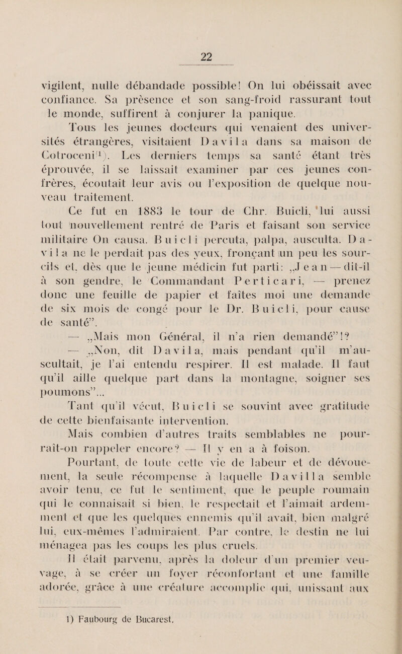 vigileiit, nulle débandade possible! On lui obéissait avec confiance. Sa ])rèsence et son sang-froid rassurant tout le monde, suffirent à conjurer la panique. Tous les jeunes docteurs qui venaient des univer¬ sités étrangères, visitaient D a vil a dans sa maison de Cotrocenii). Les derniers temps sa santé étant très éprouvée, il se laissait examiner par ces jeunes con¬ frères, écoutait leur avis ou rexposition de quelque nou¬ veau traitement. Ce fut en 1883 le tour de Gbr. Buicli, lui aussi tout nouvellement rentré de Paris et faisant son service militaire On causa. Buicli ])ercuta, palpa, ausculta. Da- vila ne le perdait pas des yeux, fronçant un peu les sour¬ dis et, dès que le jeune médicin fut parti: „Jean — dit-il à son gendre, le Commandant Perticari, — prenez donc une feuille de papier et faîtes moi une demande de six mois de congé pour le Dr. Buicli, pour cause de santé”. — „Mais mon Général, il n’a rien demandé”!? — „Non, dit D a vil a, mais pendant qu’il m’au¬ scultait, je l’ai entendu respirer. Il est malade. Il faut qu’il aille quelque part dans la montagne, soigner ses poumons”... Tant qu’il vécut, Buicli se souvint avec gratilude de celte bienfaisante intervention. Alais combien d’autres traits semblables ne pour¬ rait-on ra])peler encore? — Il y en a à foison. Pourtant, de toute cette vie de labeur et de dévoue¬ ment, la seule récompense à laquelle D avili a semble avoir tenu, ce fut le sentiment, que le peuple roumain c|ui le connaisait si l)ien, le respectait et l’aiinait ardem¬ ment et (jue les ([uelques ennemis ([léil avait, bien malgré lui, eux-mèmes l’adiniraient. Par contre, le destin ne lui ménagea ])as les cou])s les ])lns cruels. 11 était parvenu, après la doleur d’un i)remier veu¬ vage, à se créer un foyer réconfoidaiU et une famille adorée, grâce à une créaiure accoini)lie (jiii, unissant aux 1) Faubourg de Bucarest.