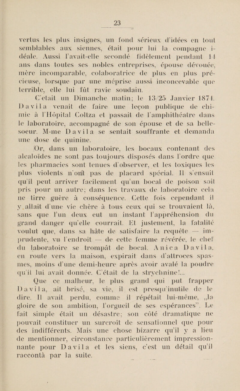 vcrliis les plus insignes, un fond sérieux d’idées en. loul semblables aux siennes, ébiil pour lui la compagne i¬ déale. Aussi l’avail-elle secondé fidèlement pendant 11 ans dans toutes ses nobles entreprises, épouse dévouée, mère incomparable, colaborafrice de plus en plus pré¬ cieuse, lorsque par une méprise aussi inconcevable que terrible, elle lui fût ravie soudain. C’était un Dimanclie matin; le 13/25 Janvier 1874. 1) a vil a venait de faire une leçon publique de clii- ]nie à FHôpital Goltza et passait de ramphithéatre dans le laboratoire, accompagné de son épouse et de sa belle- soeur. M-me D a vil a se sentait souffrante et demanda une dose de quinine. ;Dr, dans un laboratoire, les bocaux contenant des alcaloïdes ne sont pas toujours disposés dans l’ordre que les pharmacies sont tenues d’observer, et les toxiques les l)lus violents n’orft pas de placard spécial. Il s’ensuit qu’il peut arriver facilement qu’un bocal de poison soit ])ris pour un autre; dans les travaux de laboratoire cela ne tirre guère à conséquence. Cette fois cependant il y.allait d’une vie chère à tous ceux qui se trouvaient là, sans que l’iin deux eut un instant l’appréhension du grand danger qu’elle courrait. Et justement, la fatalité voulut que, dans sa hâte de satisfaire la requête — im¬ prudente, vu l’endroit — de cette femme révérée, le chef du laboratoire se trompât de bocal. Anica D a vil a, en route vers la maison, expirait dans d’attroces spas- ]nes, moins d’une demi-heure après avoir avalé la poudre cpi’il lui avait donnée. C’était de la strychnine!... Que ce malheur, le plus grand qui put frapper Davila, ait brisé, sa vie, il est i)resqu’inutile de le dire. Il avait perdu, comme il répétait lui-même, ,,la gloire de son ambition, l’orgueil de ses espérances”. Le fait simple était un désastre; son côté dramatique ne ])ouvait constituer un surcroît de sensationnel que pour des indifférents. Mais une chose bizarre qu’il y a lieu de mentionner, circonstance particulièrement impression¬ nante pour Davila et les siens, c’est un détail qu’il raccontà par la suite.