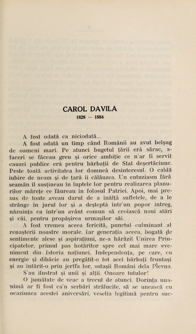 CAROL DAVILA 1828 — 1884 À fost odatâ ca niciodatâ... A fost odatâ un timp când Românii au avut bel§ug de oameni mari. Pe atunci bugetul târii erà sârac, a- ïaceri se fâceau greu si orice ambifie ce n ar fi 'servit cauzei publiée erà pentru bârbafii de Stat deçertâciune. Peste toatâ activitatea lor domneà desinteresul. O caldâ iubire de neam si de tara îi câlâuzea. Un entuziasm tara seamân il s us tin eau în luptele lor pentru realizarea planu- rilor mârete ce taureau în folosul Patriei. Apoi, mai pre- sus de toate aveau darul de a înâltà sufletele, de a le strâng e în jurul lor si a deçtep tà întrun pop or intreg, nâzuinta ca într un avânt comun sa croiascâ noui istâri si câi, pentru propâsirea urmasilor sâi. A fost vremea aceea fericitâ, punctul culminant al renasterii noastre morale. lar generatia aceea, bogatâ de sentimente alese si aspirafiuni, ne-a harâzit Unirea Prin- cipatelor, primul pas hotârîtor spre cel mai mare eve- niment din Istoria natiunei, Independenta, pe care, eu energie si dibâcie au pregâtit-o tôt acei bârbati fruntasi si au întârit-o prin jertfa lor, ostasii Români delà Plevna. S’au ilustrat si unii si al^ii. 0no are tutulor! O jumâtate de veae a trecut de atunci. Dorinta una- nimâ ar fi fost ca'n serbâri strâlucite, sa se uneascâ eu ocaziunea acestei aniversâri, veselia légitima pentru suc-