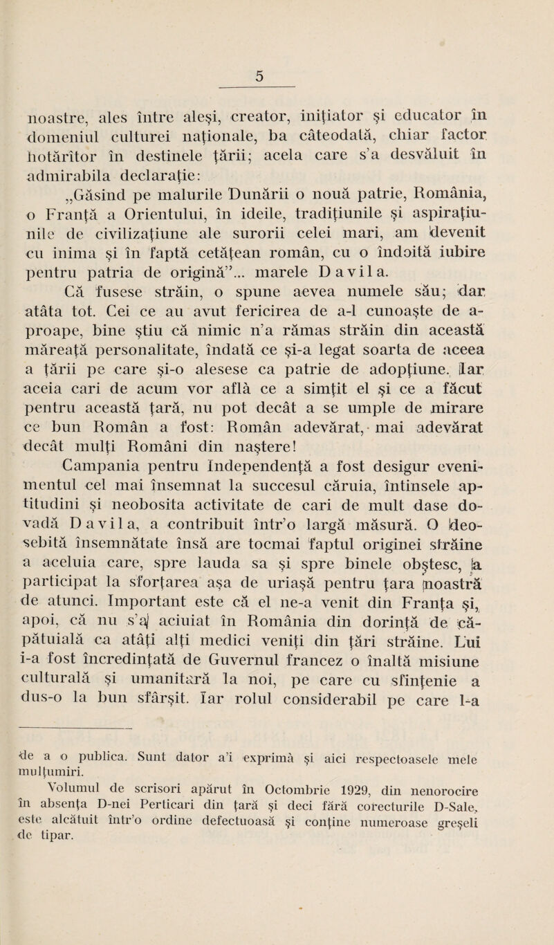 noastre, aies între alesi, creator, initiator si educator în domeniul culturel nationale, ba câteodatâ, chiar factor h o tarît or în destinele |ârii; acela care s’a desvâluit în admirabila declarafie: „Gâsind pe malurile Dunârii o noua patrie, România, o Franfâ a Orientului, în ideile, traditiunile §î aspirafiu- nile de civilizatiune ale surorii celei mari, ani ldeven.it eu inima si în faptâ cetâÇean român, eu o îndoitâ iubire pentru patria de originâ”... marele Davila. Câ fusese strâin, o spune aevea numele sâu; idar atâta tôt. Cei ce au avut fericirea de a-1 cunoaste de a- proape, bine stiu câ nimic n’a ramas strâin din aceastâ mâreatâ personalitate, îndatâ ce si-a légat soarta de aceea a târii pe care si-o alesese ca patrie de adoptiune. ilar aceia cari de acum vor aflà ce a simfit el §i ce a fâcut pentru aceastâ tarâ, nu pot decât a se umple de mirare ce bun Român a fost: Român adevârat, mai adevârat decât mul|;i Români din nastere! Campania pentru Independentâ a fost desigur eveni- rnentul cel mai însemnat la succesul câruia, întinsele ap- titudini si neobosita activitate de cari de mult dase do- vadâ Davila, a contribuit într’o largâ mâsurâ. O Ideo- sebitâ însemnâtate însâ are toemai faptul originei strâine a aeeluia care, spre iauda sa si spre binele obçtesc, fa participât la sfortarea as a de uriasâ pentru tara jnoastrâ de atunei. Important este câ el ne-a venit din Franfa §i, apoi, câ nu s’a) aciuiat în România din dorintâ de pâ- pâtuialâ ca atâti alti medici veniti din {âri strâine. Lui i-a fost încredintatâ de Guvernul francez o înaltâ misiune culturalâ si umanitarâ la noi, pe care eu sfintenie a dus-o la bun sfârsit. ïar rolul considerabil pe care 1-a de a o publica. Sunt dator a’i exprima çi aici respectoasele mele mulfumiri. Volumul de scrisori apârut în Octombrie 1929, din nenorocire în absenta D-nei Perticari din tara si deci tara corecturile D-Sale, este aleâtuit într’o ordine detectuoasâ çi con|ine numeroase greçeli de tipar.
