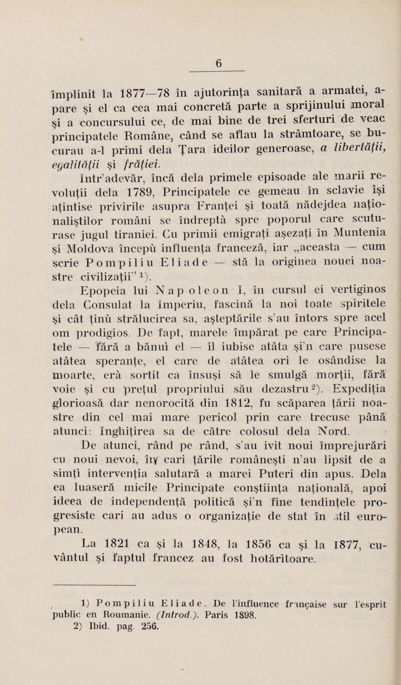 împlinit la 1877—78 în ajutorinta sanitarâ a armatei, a pare si el ca cea mai concretâ parte a sprijinului moral si a concursului ce, de mai bine de trei sferturi de veac principatele Române, când se aflau la strâmtoare, se bu- curau a-1 primi delà fara ideilor generoase, a libertâfli, egalitâfii si frâfiei. Intr’adevâr, încâ delà primele episoade ale marii re- volu|ii delà 1789, Principatele ce gemeau în sclavie îsi atintise privirile asupra Frantei §i toatâ nâdejdea natio- naliçtilor români se îndreptà spre poporul care scutu- rase jngul tiraniei. Cu primii emigrati açezati în Muntenia si Moldova începù influença francezâ, iar „aceasta — cum scrie Pompiliu Eliade — stâ la originea nonei noa- stre civilizatii7 x). Epopeia lui Nap oie on I, în cursul ei vertiginos delà Consulat la Imperiu, fascina la noi toute spiritele si cât tinù stràlucirea sa, asteptârile s’au întors spre acel om prodigios. De fapt, marele împârat pe care Principa¬ tele — fârâ a bânui el — îl iubise atâta si n care pusese atâtea sperante, el care de atâtea ori le osândise la moarte, erà sortit ca însusi sa le smulgâ mor^ii, fârâ voie si cu pretul propriului sâu dezastru1 2). Expeditia glorioasâ dar nenorocitâ clin 1812, fu scâparea târii noa- stre din cel mai mare pericol prin care trecuse pânâ atunci: Ing'hitirea sa de câtre colosul delà Nord. De atunci, râncl pe rând, s’au ivit noui împrejurâri eu noui nevoi, îiy cari fârile românesti n’au lipsit de n simfi intervenfia salutarâ a marei Puteri din apus. Delà ea luaserâ micile Principate constiinja nationalâ, apoi ideea de independentâ politicâ si’n fine tendintele pro- gresiste cari au adus o organiza|ie de stat în Mil euro- pean. La 1821 ca §i la 1848, la 1856 ca si la 1877, cu- vântul §i faptul francez au fost hotâritoare. 1) Pompiliu Eliade. De l'influence française sur l’esprit public en Roumanie. (lntrodParis 1898. 2) Ibid. pag. 256.