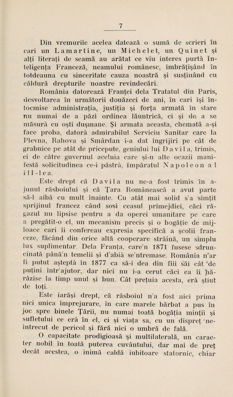Din vremurile acelea dateazâ o sumâ de scrieri în cari un Lamartine, un Michelet, un Qu inet §i alti literafi de seamâ au arâtat ce viu interes purtà In- teligenta Francezâ, neamului românesc, îmbrâtisând în totdeauna eu sinceritate cauza noastrâ si sustinând eu câldurâ drepturile noastre revindecâri. România datoreazâ Franfei delà Tratatul din Paris, desvoltarea în urmâtorii douàzeci de ani, în cari îsi în- toemise administratia, justitia si f'orta armatâ în stare nu numai de a pâzi ordinea lâuntricâ, ci si de* a se mâsurà eu osti dusmane. Si armata aceasta, chematâ a-si face proba, datorà admirabilul Serviciu Sanitar care la Plevna, Rahova si Smârdan i-a dat îngrijiri pe cât de grabnice pe atât de pricepute, geniului lui D a vil a, trimis, ei de câtre guvernul aceluia care si-n alte ocazii mani¬ festa solicitudinea ce-i pâstrà, Impâratul Napoléon al i 11 -1 e a. Este drept câ D a vil a nu ne-a fost trimis în a- junul râsboiului si câ Tara Româneascâ a avut parte sâ-1 aibâ eu mult înainte. Gu atât mai solid s’a simtit sprijinul francez când sosi ceasul primejdiei, câci râ- gazul nu lipsise pentru a da operei umanitare pe care a pregâtit-o el, un mecanism précis si o bogâtie de mij- loace cari îi confereau expresia specificâ a scolii fran- ceze, fâcând din orice altâ cooperare strâinâ, un simplu lux suplimentar. Delà Franta, care’n 1871 fusese sdrun- cinatâ pânâ’n temelii si d’abià se ntremase. România n’ar fi putut açteptà în 1877 ca sâ-i dea din fin sâi cât ‘de Putini într’ajutor, dar nici nu i-a cerut câci ea îi bâ- râzise la timp unul si bun. Cât pretuia acesta, erà §tiut de toti. Este iarâsi drept, câ râsboiul n’a fost nici prima nici unica împrejurare, în care marele bârbat a pus în joc spre binele 'J’ârii, nu numai toatâ bogâtia mintii si sufletului ce erà în el, ci si viafa sa, eu un dispret ne- întrecut de pericol si fârâ nici o umbrâ de falâ. O capacitate prodigioasâ si multilateralâ, un earac- ter nobil în toatâ puterea cuvântului, dar mai de pref decât acestea, o inimâ caldâ iubitoare statornic, chiar