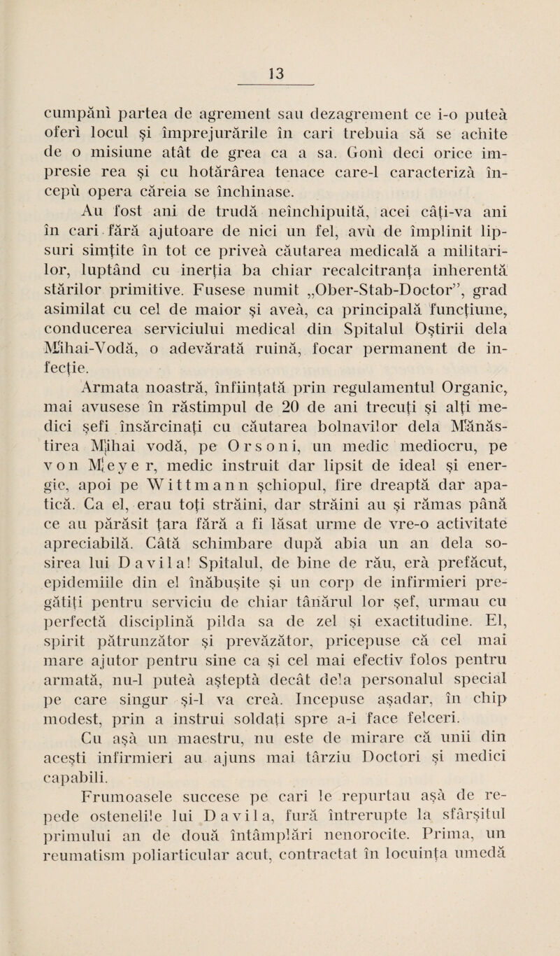 cumpânl partea de agrément sau dezagrement ce i-o puteà oferi local §i împrejurârile în cari trebuia sa se achite de o misiane atât de gréa ca a sa. Goni deci orice im- presie rea si eu hotârârea tenace care-1 caracterizà în- cepù opéra câreia se închinase. Au fost ani de trudâ neînchipuitâ, acei câti-va ani în cari tara ajntoare de nici un tel, avù de împlinit lip- suri sim^ite în tôt ce priveà câutarea medicalâ a militari- lor, luptând eu inertia ba chiar recalcitranj;a inherentâ stârilor primitive. Fusese numit „Ober-Stab-Doctor”, grad asimilat eu cel de maior §i aveà, ca principalâ fimetiune, conducerea serviciului medical din Spitalul Ostirii delà Mihai-Vodâ, o adevâratâ ruina, focar permanent de in- fectie. ? Armata noastrâ, înfiintatâ prin regulamentul Organic> mai avusese în râstimpul de 20 de ani trecuti si alti me- dici sefi însârcinati eu câutarea bolnavilor delà Mlânâs- tirea Mjihai vodâ, pe Orsoni, un medic mediocru, pe von M[ eye r, medic instruit dar lipsit de idéal si éner¬ gie, apoi pe Wittmann schiopul, tire dreaptâ dar apa- ticâ. Ca el, erau toti strâini, dar strâini au si ramas pânâ ce au pârâsit tara tara a fi lâsat urme de vre-o activitate apreciabilâ. Câtâ schimbare dupa abia un an delà so- sirea lui D a vil a! Spitalul, de bine de râu, erà prefâcut, epidemiile din el înâbusité si un corp de infirmieri pre- gâtiti pentru serviciu de chiar târiârul lor sef, urmau eu perfectâ disciplina piida sa de zel si exactitudine. El, spirit pâtrunzâtor si prevâzâtor, pricepuse câ cel mai mare ajutor pentru sine ca si cel mai efectiv folos pentru armata, nu-1 puteà asteptà decât delà personalul spécial pe care singur si-1 va creà. Incepuse asadar, în chip modest, prin a instrui soldafi spre a-i face felceri. Cu asà un maestru, nu este de mirare câ unii din acesti infirmieri au ajuns mai târziu Doctori si medici capabili. Fnnnoasele succese pe cari le repurtau asà de re- pede ostenelile lui D a vil a, furâ întrerupte la sfârsitul primului an de douâ întâmplâri nenorocite. Prima, un reumatism poliarticular a eut, contractât în locuinta umedâ