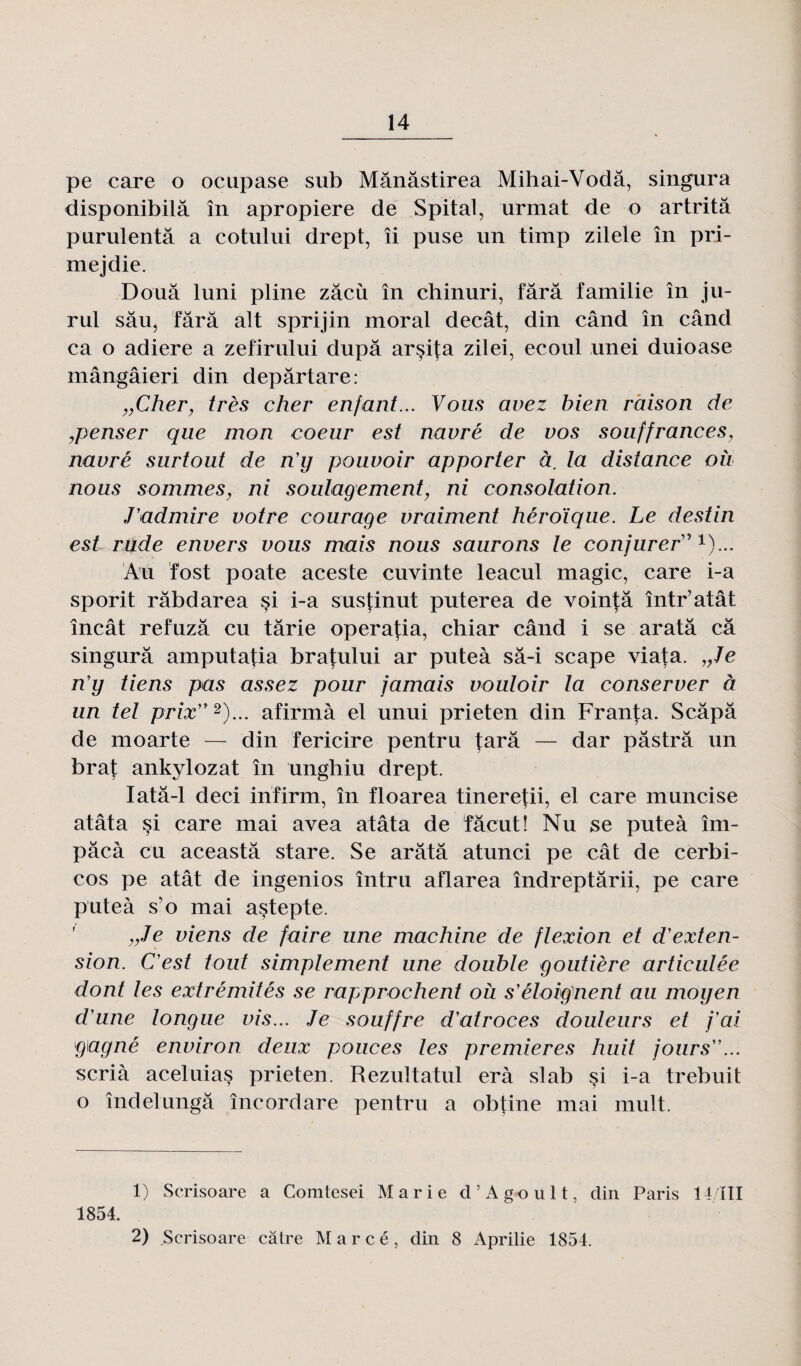 pe care o ocupase sub Mânâstirea Mihai-Vodâ, singura disponibilâ în apropiere de Spital, urmat de o artritâ purulentâ a cotului drept, îi puse un timp zilele în pri- mejdie. Doua luni pline zâcù în chinuri, fârâ familie în ju- rul sâu, Tara ait sprijin moral decât, din când în când ca o adiere a zefirului dupa arçifa zilei, ecoul unei duioase mângâieri din depârtare: „Cher, très cher enfant... Vous avez bien raison de penser que mon coeur est navré de vos souffrances, navré surtout de n'y pouvoir apporter à, la distance où nous sommes, ni soulagement, ni consolation. J'admire votre courage vraiment héroïque. Le destin est rnde envers vous mais nous saurons le conjurer11)... Au fost poate aceste cuvinte leacul magic, care i-a sporit râbdarea si i-a susfinut puterea de voin^â într’atât încât refuzâ eu tarie operafia, chiar când i se aratâ câ singura amputafia bratului ar puteà sâ-i scape viata. „Je n'y tiens pas assez pour jamais vouloir la conserver à un tel prix1 2)... afirmà el unui prieten din Franta. Scâpâ de moarte — din Tericire pentru tara — dar pâstrâ un brat ankylozat în unghiu drept. Iatâ-1 deci infirm, în floarea tineretii, el care muncise atâta si care mai avea atâta de Tâcut! Nu se puteà îm- pâcà eu aceastâ stare. Se aratâ atunci pe cât de cerbi- cos pe atât de ingenios întru aflarea îndreptârii, pe care puteà s'o mai astepte. „Je viens de faire une machine de flexion et d'exten¬ sion. C'est tout simplement une double goutière articulée dont les extrémités se rapprochent où s'éloignent au moyen d'une longue vis... Je souffre d'atroces douleurs et j'ai gagné environ deux pouces tes premières huit jours... scrià aceluias prieten. Rezultatul erà slab $i i-a trebuit o îndelungâ îneordare pentru a obtine mai mult. 1) Scrisoare a Comtesei Marie d’Agoult, din Paris 14/ïII 1854. 2) Scrisoare câtre Marcé, din 8 Aprilie 1854.