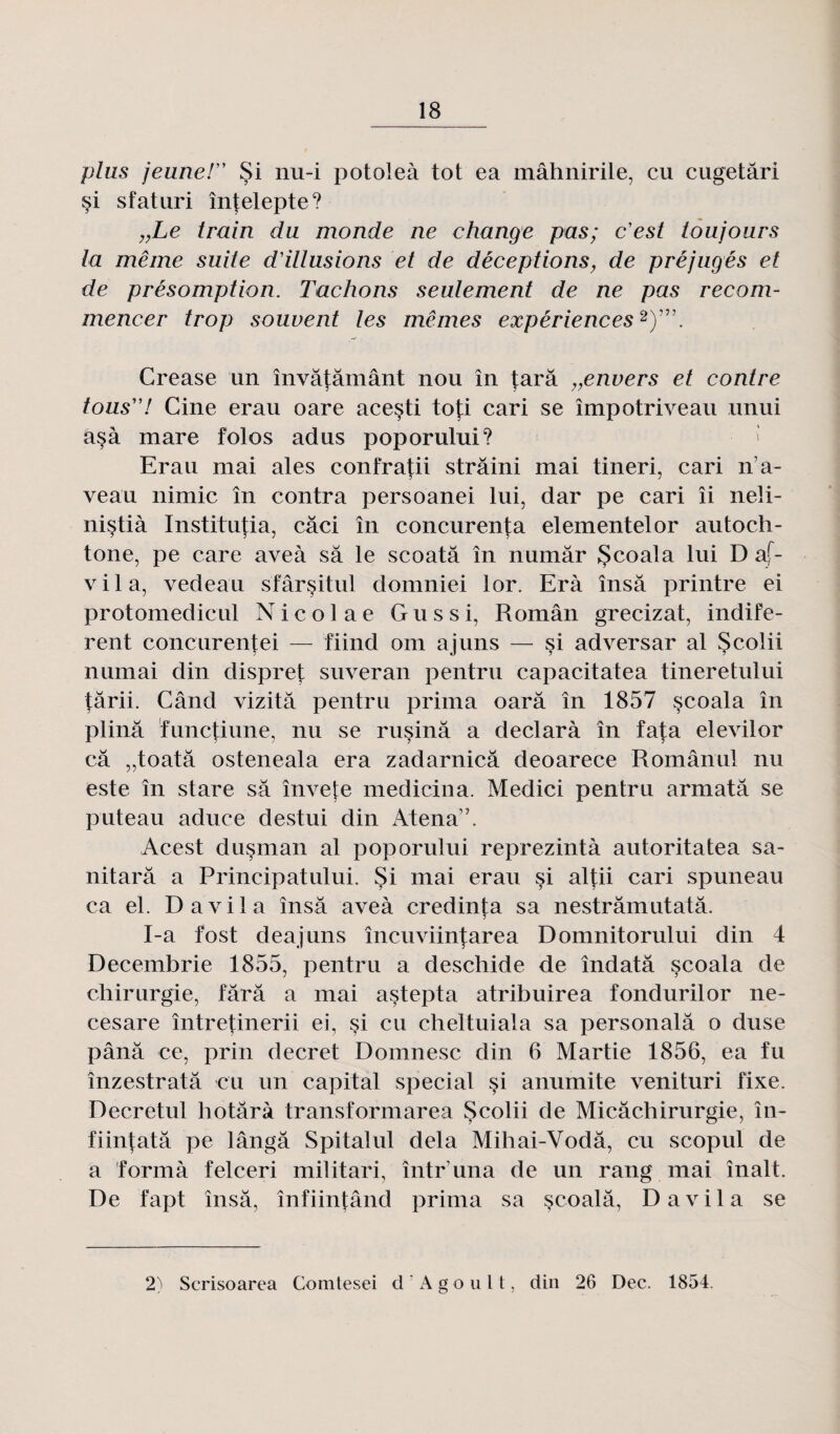 plus jeune! Si nu-i potoleà tôt ea mâhnirile, eu cugetâri çi sfaturi întelepte? „Le train du monde ne change pas; c'est toujours la même suite d'illusions et de déceptions, de préjugés et de présomption. Tachons seulement de ne pas recom¬ mencer trop souvent les mêmes expériences2)”\ Crease un învâtâmânt nou în tara ,,envers et contre tous! Cine erau oare acesti toj:i cari se împotriveau unui asà mare folos adus poporului? Erau mai aies confratii strâini mai tineri, cari n a- veau nimic în contra persoanei lui, dar pe cari îi neli- nistià Institutia, câci în concurenta elementelor autoch¬ tone, pe care aveà sa le scoatâ în numâr JScoala lui D af- vila, vedeau sfârsitul domniei lor. Erà însâ printre ei protomedicul Nicolae Gu s si, Român grecizat, indife- rent concurentei — fiind om ajuns — si adversar al Scolii numai din dispret suveran pentru capacitatea tineretului târii. Când vizitâ pentru prima oarâ în 1857 scoala în plinâ ïunctiune, nu se rusinâ a declarà în fata elevilor câ „toatâ osteneala era zadarnicâ deoarece Românul nu este în stare sa învete medicina. Medici pentru armatâ se puteau aduce destui din Atena”. Acest dusman al poporului reprezintà autoritatea sa- nitarâ a Principatului. Si mai erau si altii cari spuneau ca el. Davila însâ aveà credinta sa nestrâmutatâ. I-a fost deajuns încuviintarea Domnitorului din 4 Decembrie 1855, pentru a deschide de îndatâ scoala de chirurgie, tara a mai astepta atribuirea fondurilor ne- cesare întretinerii ei, $i eu cheltuiala sa personalâ o duse pânâ ce, prin decret Domnesc din 6 Martie 1856, ea fu înzestratâ eu un capital spécial si anumite venituri fixe. Decretul hotârà transformarea Scolii de Micâchirurgie, în- fiintatâ pe lângâ Spitalul delà Mihai-Vodâ, eu scopul de a formà felceri militari, într una de un rang mai înalt De fapt însâ, înfiintând prima sa scoalâ, Davila se 2) Scrisoarea Comtesei d ' A g o u 11, din 26 Dec. 1854.