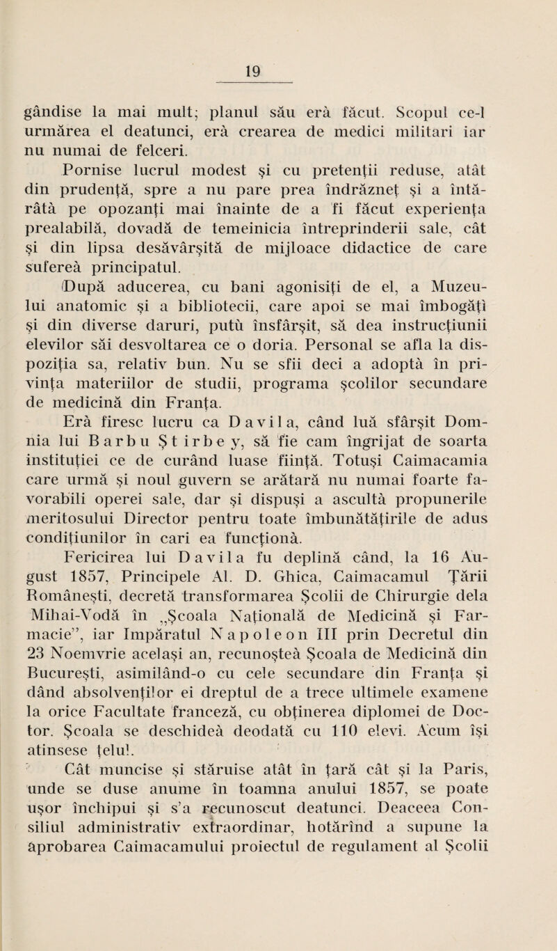 gândise la mai muit; planul sâu erà fâcut. Scopul ce-1 urmârea el deatunci, erà crearea de medici militari iar nu numai de felceri. Pornise lucrul modest si eu pretentii reduse, atât din prudentâ, spre a nu pare prea îndrâznet §i a întâ- râtà pe opozanti mai înainte de a fi fâcut experienta prealabilâ, dovadâ de temeinicia întreprinderii sale, cât si din lipsa desâvârsitâ de mijloace didactice de care sufereà principatul. (Dupa aducerea, eu bani agonisiti de el, a Muzeu- lui anatomie si a bibliotecii, care apoi se mai îmbogâti si din diverse daruri, putù însfâr§it, sa dea instruetiunii elevilor sâi desvoltarea ce o doria. Personal se afla la dis- pozitia sa, relativ bun. Nu se sfii deci a adoptà în pri- vinta materiilor de studii, programa scolilor secundare de medicinâ din Franta. Erà firesc lucru ca D a vil a, când luâ sfârsit Dom- nia lui Barbu Stirbey, sa fie cam îngrijat de soarta institutiei ce de curând luase fiintâ. Totusi Caimacamia care urmâ si noul guvern se arâtarâ nu numai foarte fa- vorabili operei sale, dar si dispuçi a ascultà propunerile meritosului Director pentru toate îmbunâtâtirile de adus conditiunilor în cari ea functionà. Fericirea lui D a vil a fu deplinâ când, la 16 Au- gust 1857, Principele Al. D. Ghica, Caimacamul Jârii Românesti, décréta transformarea Scolii de Chirurgie delà Mihai-Yodâ în ^Scoala Nafionalâ de Medicinâ si Far- macie”, iar Impâratul Napoléon III prin Decretul din 23 Noemvrie acelasi an, recunosteà Scoala de Medicinâ din Bucuresti, asimilând-o eu cele secundare din Franta si dând absolventilor ei dreptul de a trece ultimele examene la orice Facultate francezâ, eu obfinerea diplomei de Doc- tor. Scoala se deschideà deodatâ eu 110 elevi. Acum îsi atinsese telul. Cât muncise si stâruise atât în tarâ cât si la Paris, unde se duse anume în toamna anului 1857, se poate usor înebipui si s’a recunoscut deatunci. Deaceea Con- siliul administrativ exfraordinar, hotârînd a supune la âprobarea Caimacamului proiectul de regulament al Scolii