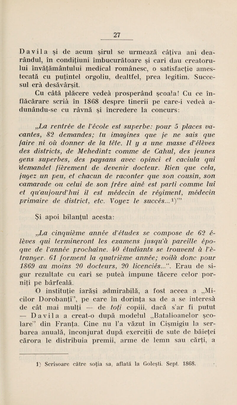 D a v i 1 a §i de acum sirul se urmeazâ câfiva ani dea~ rândul, în condifiuni îmbucurâtoare si cari dau creatoru- lui învâtâmântului medical românesc, o satisfactie ames- tecatâ eu pujintel orgoliu, dealtfel, prea legitim. Succe- sul erà desâvârsit. Cu câtâ plâcere vedeà prosperând scoala! Cu ce în- flàcàrare scrià în 1868 despre tinerii pe care-i vedeà a- dunându-se eu râvnâ si încredere la concurs: „La rentrée de l'école est superbe: pour 5 places va¬ cantes, 82 demandes; tu imagines que je ne sais que faire ni où donner de la tête. Il y a une masse d'élèves des districts, de Mehedintz comme de Cahul, des jeunes gens superbes, des paysans avec opinci et caciula qui demandet fièrement de devenir docteur. Rien que cela, jugez un peu, et chacun de raconter que son cousin, son camarade ou celui de son frère ainé est parti comme lui et qu'aujourd'hui il est médecin de régiraient, médecin primaire de district, etc. Voyez le succès...1)”5 Si apoi bilantul acesta: „La cinquième année d'études se compose de 62 é- lèves qui termineront les examens jusqu'ci pareille épo¬ que de l'année prochaine. kO étudiants se trouvent à l'é¬ tranger. 61 forment la quatrième année; voilà donc pour 1869 au moins 20 docteurs, 20 licenciés.... Erau de si- gur rezultate cu cari se puteà impune tâcere celor por- niti pe bârfealâ. i'O instituée iarâsi admirabilâ, a fost aceea a „Mi- cilor Doroban|:i,?, pe care în dorinj;a sa de a se interesà de cât mai multi — de tofi copiii, daeâ s’ar fi putut — Davila a creat-o dupa modelul „Batalioanelor çco- lare” din Franta. Cine nu Ta vâzut în Cismigiu la ser- barea anualâ, înconjurat dupa exercitii de sute de bâieteî cârora le distribuia premii, arme de lemn sau cârfi, a 1) Scrisoare câtre sotia sa, aflatâ la Goleçti. Sept. 1868.