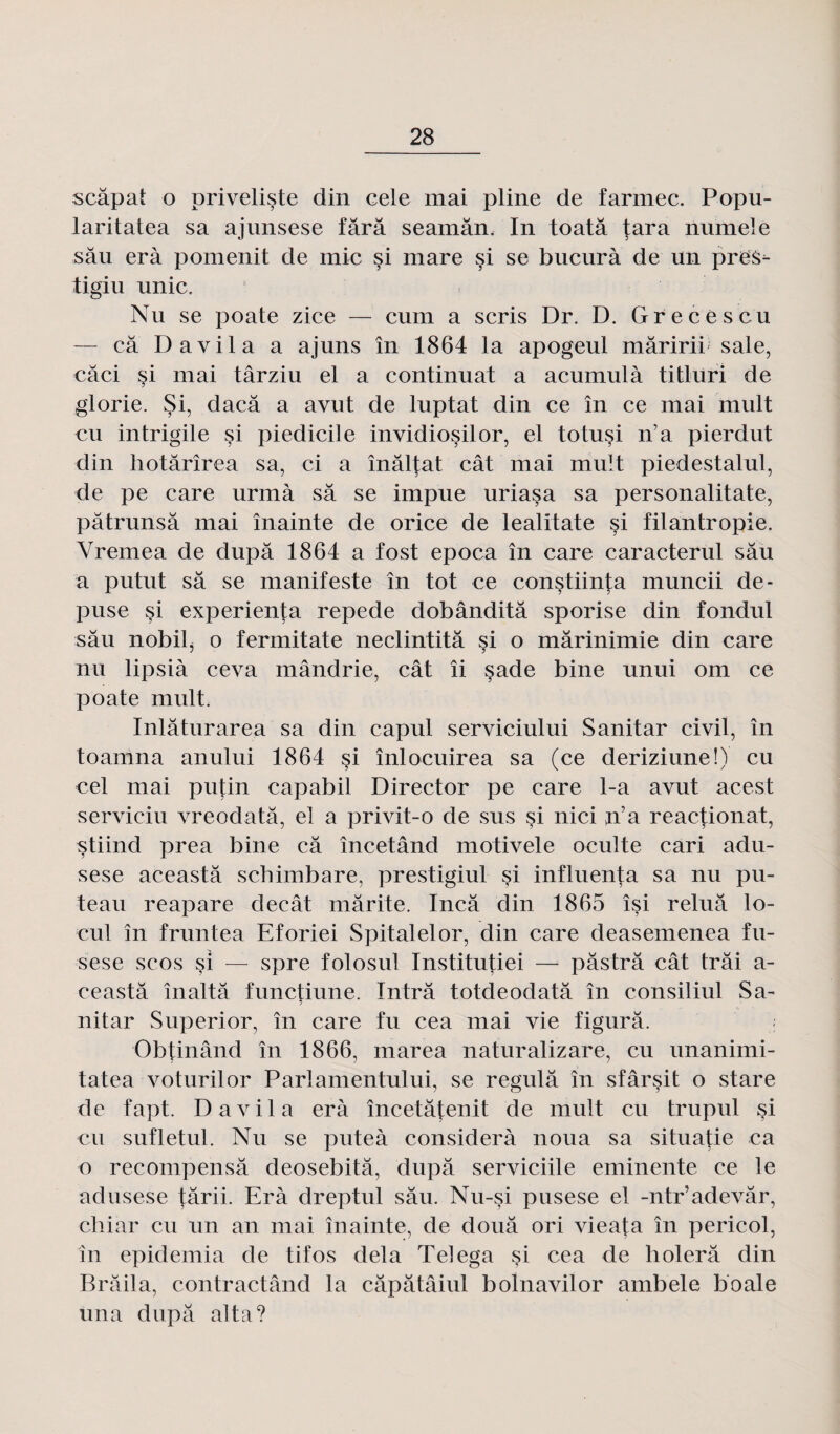 scâpat o priveliste din cele mai pline de farmec. Popu- laritatea sa ajunsese fârâ seamân. In toatâ tara numeîe sâu erà pomenit de mie si mare si se bucurà de un pres- tigiu unie. Nu se poate zice — cum a scris Dr. D. Grecescu — ca Davila a ajuns în 1864 la apogeul mâririi sale, câci si mai târziu el a continuât a acumulà titluri de glorie. $i, daeâ a avut de luptat din ce în ce mai mult eu intrigile si piedicile invidiosilor, el totusi n’a pierdut din hotârîrea sa, ci a înâltat cât mai mult piedestalul, de pe care urmà sa se impue uriasa sa personalitate, pâtrunsâ mai înainte de orice de lealitate si filantropie. Vremea de dupa 1864 a fost epoca în care caracterul sâu a putut sa se manifeste în tôt ce constiinta muncii de- puse si experienta repede dobânditâ sporise din fondul sâu nobilj o fermitate neclintitâ si o mârinimie din care nu lipsià ceva mândrie, cât îi sade bine unui om ce poate mult. Inlâturarea sa din capul serviciului Sanitar civil, în toamna anului 1864 si înlocuirea sa (ce deriziune!) eu cel mai putin capabil Director pe care 1-a avut acest serviciu vreodatâ, el a privit-o de sus si nici n’a reaetionat, stiind prea bine câ încetând motivele oculte cari adii- sese aceastâ schimbare, prestigiul çi influenta sa nu pu- teau reapare decât mârite. Incâ din 1865 îsi reluâ lo- cul în fruntea Eforiei Spitalelor, din care deasemenea fu- sese scos si — spre folosul Institutiei — pâstrâ cât trâi a- ceastâ înaltâ functiune. Intrâ totdeodatâ în consiliul Sa- nitar Superior, în care fu cea mai vie figurâ. < Obtinând în 1866, marea naturalizare, eu unanimi- tatea voturilor Parlamentului, se regulâ în sfârsit o stare de fapt. Davila erà încetâtenit de mult eu trupul si eu sufletul. Nu se puteà considéra noua sa situatie ca o recompensâ deosebitâ, dupâ serviciile eminente ce le adusese târii. Erà dreptul sâu. Nu-si pusese el -ntr’adevâr, cliiar eu un an mai înainte, de douâ ori vieata în pericol, în epidemia de tifos delà Telega si cea de holerâ din Brâila, contractând la câpâtâiul bolnavilor ambele boale una dupa alta?