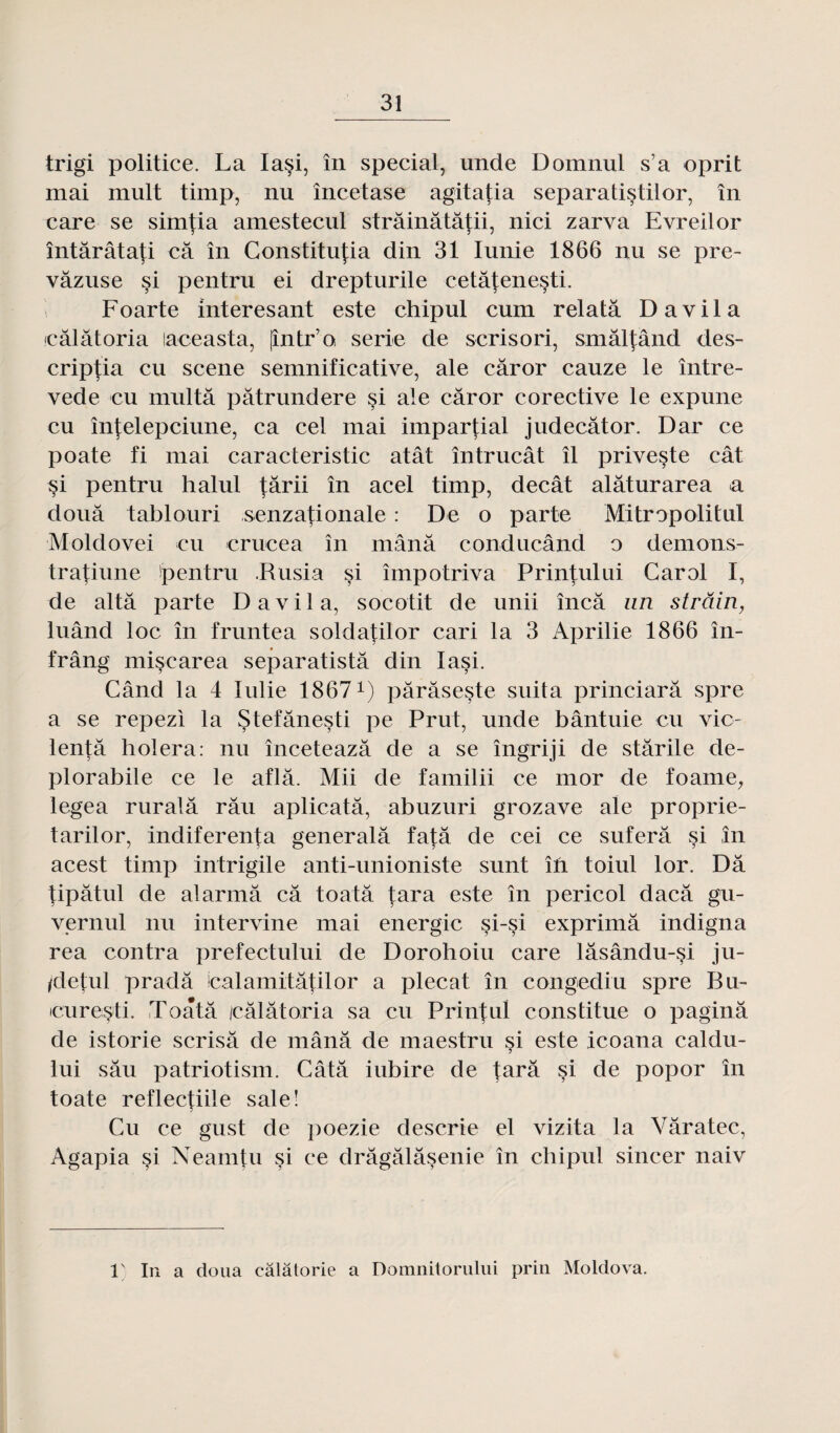 trigi politice. La Ia§i, în spécial, unde Domnul s’a oprit mai mult timp, nu încetase agitatia separatistilor, în care se simfia amestecul strâinâtâtii, nici zarva Evreilor întârâtati câ în Constitupa din 31 Iunie 1866 nu se pre- vâzuse §i pentru ei drepturile cetâtenesti. Foarte interesant este chipul cum relata D a vil a câlâtoria laceasta, [intr’Q sérié de scrisori, smâlfând des- criptia eu scene semnificative, ale câror cauze le între- vede eu multâ pâtrundere si ale câror corective le expune eu înfelepciune, ca cel mai impartial judecâtor. Dar ce poate fi mai caracteristic atât întrucât îl priveste cât si pentru halul târii în acel timp, decât alâturarea a doua tablouri senzationale : De o parte Mitropolitul Moldovei eu crucea în mânâ condiicând o demons- tratiune pentru .Rusia si împotriva Printului Carol I, de altâ parte D a v i 1 a, socotit de unii încâ un strâin, luând loc în fruntea soldatilor cari la 3 Aprilie 1866 în- frâng mise area separatistâ din lasi. Când la 4 Iulie 18671) pârâseste suita princiarâ spre a se repezi la Stefânesti pe Prut, unde bântuie eu vie- lentâ holera: nu înceteazâ de a se îngriji de stârile de- plorabile ce le aflâ. Mii de familii ce mor de foame, legea ruralâ râu aplicatâ, abuzuri grozave ale proprie- tarilor, indiferenta generalâ fafâ de cei ce suferâ si în acest timp intrigile anti-unioniste sunt îfi toiul lor. Dâ tipâtul de alarma câ toatâ tara este în pericol daeâ gu- vernul nu intervine mai énergie si-si exprimâ indigna rea contra prefectului de Dorohoiu care lâsându-§i ju- /detul pradâ icalamitâtilor a plecat în congediu spre Bu- icuresti. Toatâ icâlâtoria sa eu Prinj:ul constitue o paginâ de istorie scrisâ de mânâ de maestru si este icoana caldu- lui sâu patriotism. Câtâ iubire de tarâ si de popor în toate reflectiile sale! Cu ce gust de poezie descrie el vizita la Vâratec, Agapia §i Neamtu si ce drâgâlâsenie în chipul sincer naiv 1' In a doua câlâtorie a Domnitorului prin Moldova.