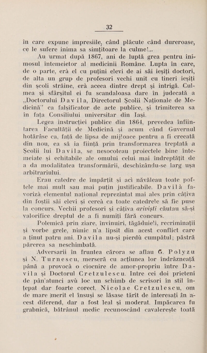 în care expune impresiile., când plâcute când dureroase, ce le sufere inima sa simtitoare la culmeL. Au urmat dupa 1867, ani de luptâ gréa pentru inb mosul întemeietor al medicinii Române. Lupta în care, de o parte, erà el eu pufini elevi de ai sâi iesiti doctori, de al ta un grup de profesori vechi unit eu tineri iesiti din scoli strâine, erà aceea dintre drept si intrigâ. Cul- mea si sfârsitul ei fu scandaloasa dare în judecatâ a ,,Doctorului Davila, Directorul Scolii Nationale de Me^- dicinâ” ca falsificator de acte publiée, si trimiterea sa în fata Consiliului universitar din Xasi. Legea instructiei publiée din 1864, prevedea înfiin- tarea Facultâtii de Medicinâ si acuin când Guvernul ? ? hotârâse ca, fata de lipsa de mijloace pentru a fi creeatâ din non, ea sa ia fiintâ prin transformarea treptatâ a Scolii lui Davila, se nesocoteau proiectele bine înte- meiate si echitabile ale omului celui mai îndreptâtit de a da modalitatea transformârii, deschizându-se larg usa arbitrariului. Erau catedre de impartit si aci nâvâleau toate pof- tele mai mult sau mai putin justificabile. Davila fa- vorizà elementul national reprezintat mai aies prin câüva din fostii sâi elevi si cereà ca toate catedrele sa fie puse la concurs. Vecliii profesori si câtiva arivisti câutau sâ-si val orifice dreptul de a fi nuniiti fârâ concurs. Polemicâ prin ziare, învinuiri, tâgâduieli, recriminatii $i vorbe grele, nimic n’a lipsit din acest conflict care a tinut patru ani. Davila nu-si pierdù çumpâtul; pâstrâ pârerea sa neschimbatâ. Adversarii în fruntea cârora se aflau G. Polyzu çi N. Turnescu, merserâ eu actiunea lor ïndrâzneatâ pana a provoeà o ciocnire de amor-propriu între Da¬ vila si Doctorul Cretzulescu. Intre cei doi prieteni de pân’atunci avù loc un schimb de scrisori în stil în- tepat dar foarte corect. Nicolae Cretzulescu, om de imare (merit el însusi se lâsase tarît de interesati in iaL cest diferend, dar a fost leal $i modérât. Impâcarea fu grabnicâ, bâtrânul medic recunoscând cavalereste toatâ /