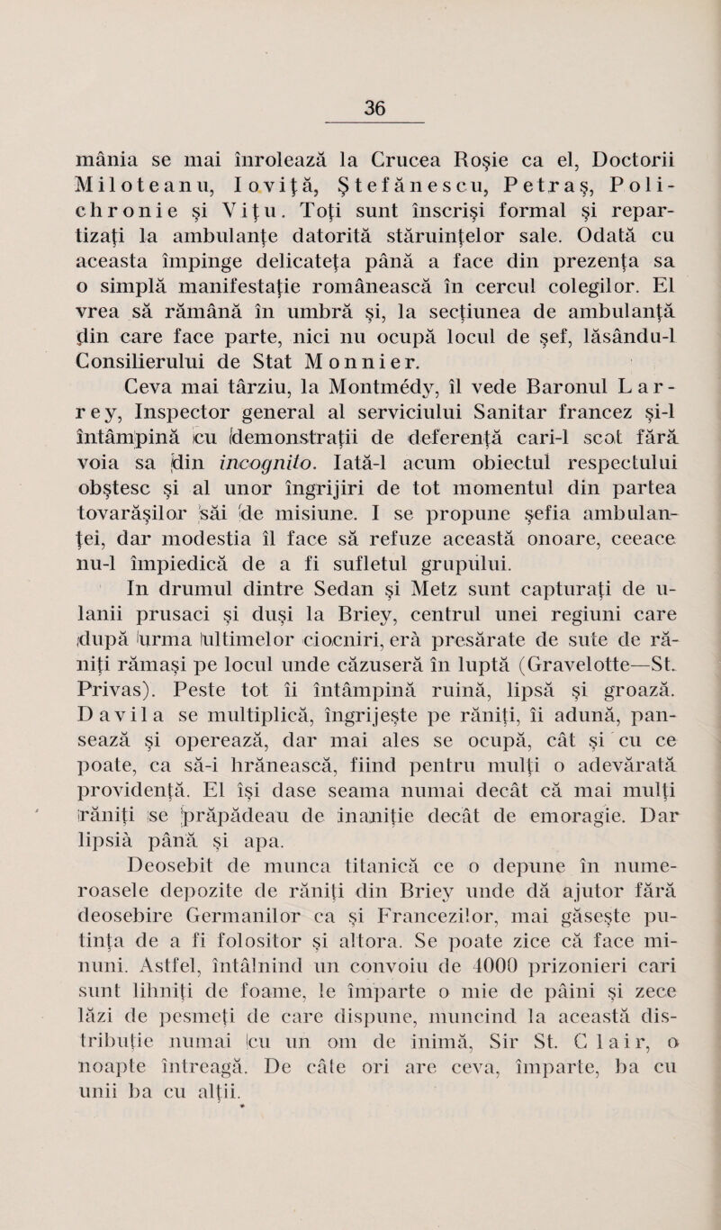 mânia se mai înroleazâ la Crucea Ro§ie ca el, Doctorii M i 1 o t e a n u, I o v i \ a, Stefânescu, P e t r a Poli- chronie si Y i \ u. Tofi sunt înscrisi formai si repar- tizafi la ambulante datoritâ stâruinfelor sale. Odatâ eu aceasta împinge delicate^a pânâ a face din prezenta sa o simplâ manifestafie româneascâ în cercul colegilor. El vrea sa râmânâ în umbrâ si, la sectiunea de ambulantâ din care face parte, nici nu ocupà locul de sef, lâsându-1 Consilierului de Stat Monnier. Ceva mai târziu, la Montmédy, îl vede Baronul Lar¬ rey, Inspector general al serviciului Sanitar francez si-1 întâmpinâ icu fdemonstratii de deferentâ cari-1 scot fârâ voia sa din incognito. Iatâ-1 acum obiectul respectului obçtesc si al unor îngrijiri de tôt momentul din partea tovarâsilor s ai de misiune. I se propune sefia ambulan- fei, dar modestia îl face sa refuze aceasta onoare, ceeace nu-1 împiedicâ de a fi sufletul grupului. In drumul dintre Sedan si Metz sunt capturati de u- lanii prusaci si dusi la Briey, centrul unei regiuni care jdupâ drma lultimelor ciocniri, erà presârate de suie de râ- niti râmasi pe locul unde câzuserâ în luptâ (Gravelotte—St. Privas). Peste tôt îi întâmpinâ ruina, lipsâ si groazâ. D a vil a se multiplicâ, îngrijeste pe râniti, îi adunâ, pan- seazâ si opereazâ, dar mai aies se ocupâ, cât si eu ce poate, ca sâ-i hrâneascâ, fiind pentru multi o adevâratâ providentâ. El îsi dase seama numai decât câ mai multi irâniti ;se jprâpâdeau de ina;nitie decât de emoragie. Dar lipsià pânâ si apa. Deosebit de munca titanicâ ce o depune în nume- roasele depozite de râniti din Briey unde dâ ajutor fârâ deosebire Germanilor ca si Francezilor, mai gâseste pu- tinta de a fi folositor si altora. Se poate zice câ face mi- nuni. Astfel, întâlnind un convoiu de 4000 prizonieri cari sunt lihniti de foame, le imparte o mie de pâini si zece lâzi de pesmeti de care dispune, muncind la aceastâ dis- tributie numai |cu un om de inimâ, Sir St. Clair, o noapte întreagâ. De eâte ori are ceva, imparte, ba eu unii b a eu altii. ?