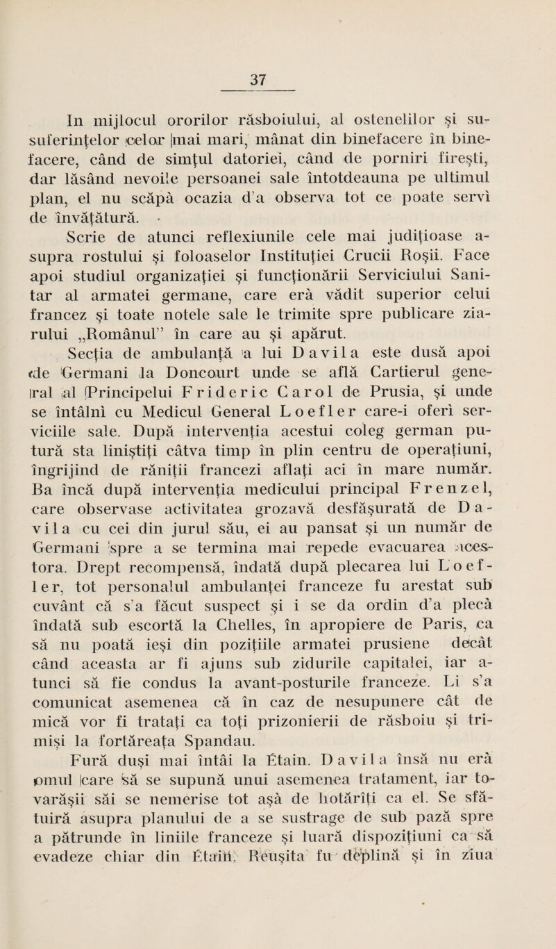 In mijlocul ororilor râsboiului, al ostenelilor si su- suferinfelor joelor |mai mari, mânat din binefaoere în bine- facere, când de simj:ul datoriei, când de porniri firesti, dar lâsând nevoile persoanei sale întotdeauna pe ultimul plan, el nu scâpà ocazia d’a observa tôt ce poate servi de învâtâturâ. • Scrie de atunci reflexiunile cele mai juditioase a- supra rostului si foloaselor Institutiei Crucii Rosii. Face apoi studiul organizatiei si functionârii Serviciului Sani- tar al armatei germane, care erà vâdit superior celui francez si toate notele sale le trimite spre publicare zia- rului „Românur’ în care au si apârut. Sectia de ambulantâ la lui D a vil a este dusâ apoi <de Germa ni .la Doncourt unde se aflâ Cartierul gene- iral al (Principelui F r i d e r i c C a r o 1 de Prusia, $i unde se întâlni eu Medicul General L o e f 1 e r care-i oferi ser- viciile sale. Dupa interventia acestui coleg german pu- turâ sta linistiti câtva timp în plin centru de operatiuni, îngrijind de rânitii francezi afla|:i aci în mare numâr. Ra încâ dupa interventia medicului principal Frenzel, care observase activitatea grozavâ desfâsuratâ de Da- v i 1 a eu cei din jurul sâu, ei au pansat si un numâr de Germani spre a se termina mai repede evacuarea i.ices- tora. Drept récompensa, îiidatâ dupa plecarea lui L o e f - 1er, tôt personalul ambulan|;ei franceze fu arestat sub cuvant câ s’a fâcut suspect si i se da ordin d’a plecà îndatâ sub escorta la Chelles, în apropiere de Paris, ca sa nu poatâ iesi din pozitiile armatei prusiene decât când aceasta ar fi ajuns sub zidurile capitale!, iar a- tunci sa fie condus la avant-posturile franceze. Li s’a comunicat asemenea câ în caz de nesupunere cât de micâ vor fi tratati ca toti prizonierii de râsboiu si tri- misi la fortâreata Spandau. Furâ dusi mai întâi la Étain. D a vil a însâ nu erà jomul Icare sâ se supunâ unui asemenea tratament, iar to- varâsii sâi se nemerise tôt asà de hotârîti ca el. Se sfâ- tuirâ asupra planului de a se sustrage de sub pazâ spre a pâtrunde în liniile franceze si luarâ dispozitiuni ca sâ evadeze chiar din Étaiii. Réusita fu deplinâ si în ziua