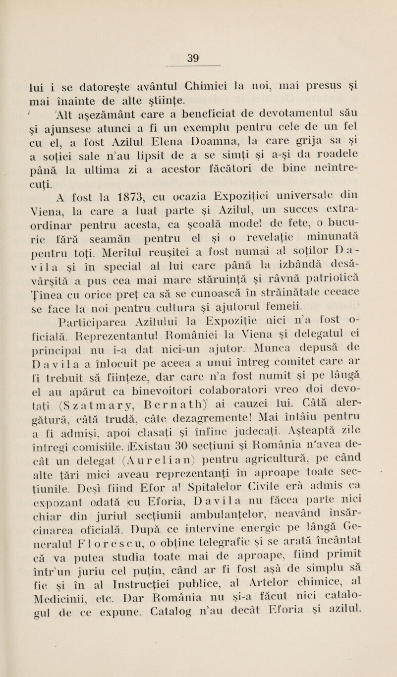 lui i se datoreste avântul Chimiei la noi, mai presus §i mai mainte de alte §tiinte. J Alt asezâmânt care a bénéficiât de devotamentul sâu §i ajunsese atunci a fi un exemplu pentru cele de un fel eu el, a fost Azilul Elena Doamna, la care grija sa si a sotiei sale n au lipsit de a se simti si a-si da roadele pânâ la ultima zi a acestor fâcâtori de bine neîntre- cuti. A fost la 1873, eu ocazia Expozitiei universale din Viena, la care a luat parte si Azilul, un succès extra- ordinar pentru acesta, ca scoalâ mode! de fete, o bucu- rie fârâ seamân pentru el si o revelatie minunatâ pentru toti. Meritul re usité i a fost numài al sotilor Da- v i 1 a si în spécial al lui care pânâ la izbândâ desâ- vârsitâ a pus cea mai mare stâruintâ si râvnâ patrioiicâ Tinea eu orice prêt ca sa se cunoascà în strâinâtate ceeace se face la noi pentru cultura si ajutorul femeii. Participarea Aziluiui la Expozitie nici n a iost o- ficialâ. Reprezentantul Româniéi la Viena si delegatul ei principal nu i-a dat nici-un ajutor. Munca depusâ de D a vil a a înlocuit pe aceea a unui întreg comité! care ar fi trebuit sa fiinteze, dar care n’a fost numit si pe lângâ el au apârut ca binevoitori colaboratori vreo doi devo- tati (Szatmary, BernathJ ai cauzei lui. Gâta aler- gâturâ, câtâ trudâ, câte dezagremente! Mai întâiu pentru a fi admisi, apoi clasati si înfine judecati. Asteaptâ zile întregi tcomisiile. lExistau 30 sectiuni si România navea de- cât un delegat (Aurelian) pentru agriculturâ, pe când alte tari mici aveau reprezentanti în aproape toate sec- tiunile. Desi fiind Efor al Spitalelor Civile erà admis ca expozant odatâ jeu Eforia, D a vil a nu fâcea paite nici chiar din juriul sectiunii ambulantelor, neavând însâr- cinarea oficialâ. Dupa ce intervine énergie pe ïângâ^ Ge¬ neral ul Fl or es eu, o obtine telegrafic §i se aratâ încântat câ va putea studia toate mai de aproape, fiind primit într’un juriu cel putin, când ar fi lost asà de simplu sa fie si în al Instructiei publiée, al Artelor chimice, al Medicinii, etc. Dar România nu si-a fâcut nici catalo- gul de ce expune. Catalog nau decât Eforia si azilul.