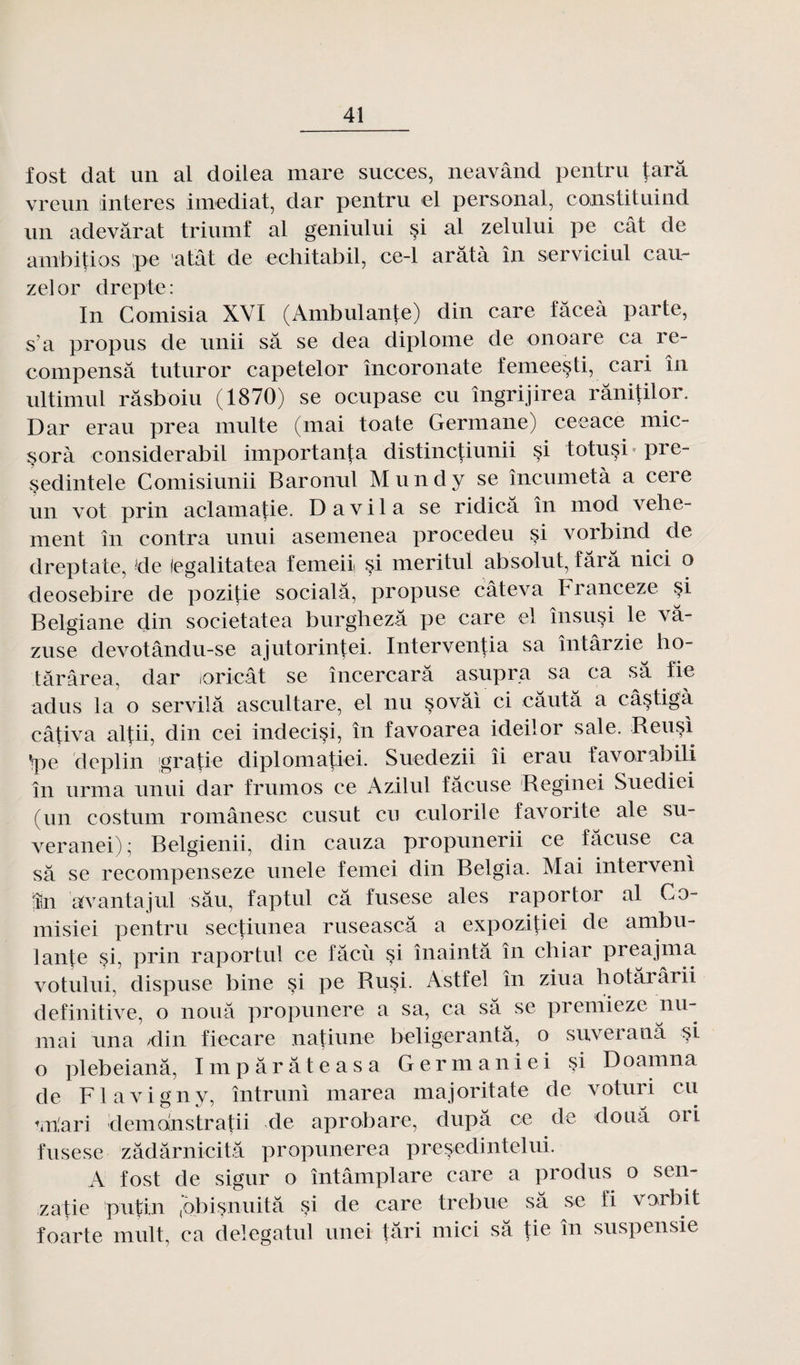fost dat un al doilea mare succès, neavând pentru tara vreun interes imediat, dar pentru el personal, constituind un adevârat triumf al geniului çi al zelului pe eût de ambitios pe atat de echitabil, ce-1 arâtà în serviciul eau- zelor drepte: In Comisia XVI (Ambulante) din care fâceà parte, s’a propus de unii sa se dea diplôme de onoare ca ré¬ compensa tuturor capetelor încoronate femeesti, cari în ultimul râsboiu (1870) se ocupase eu îngrijirea râni(ilor. Dar erau prea multe (mai toate Germane) ceeace mic- §orà considerabil importun ta distincfiunii çi totuçi pre- sedintele Comisiunii Baronul M u n d y se încumetà a cere un vot prin aclamatie. D a v i 1 a se ridicâ în mod vehe- ment în contra unui asemenea procedeu si vorbind de dreptate, -de legalitatea femeii si meritul absolut, tara nici o deosebire de pozitie socialâ, propuse câteva tranceze si Belgiane din societatea burghezâ pe care el însusi le vâ- zuse devotându-se ajutorintei. Interventia sa întârzie ho- târârea, dar ioricât se încercarâ asupra sa ca sa fie adus la o servilâ ascultare, el nu sovâi ci câutâ a câ§tigà câtiva altii, din cei indecisi, în favoarea ideilor sale. Reusi Vpe deplin gratie diplomatiei. Suedezii îi erau favorabili în urma unui dar frumos ce Azilul fâcuse Reginei Suediei (un costum românesc cusut eu culorile favorite ale su- veranei); Belgienii, din cauza propunerii ce fâcuse ca sa se recompenseze unele femei din Belgia. Mai intervenl !în avantajul sâu, faptul câ fusese aies raportor al Co- misiei pentru sectiunea ruseascâ a expozitiei de ambu¬ lante si, prin raportul ce fâcù si înaintâ în chiar preajma votului, dispuse bine si pe Rusi. Astfel în ziua hotârârii definitive, o noua propunere a sa, ca sa se premieze nu- mai una /din fiecare natiune beligerantâ, o suveranâ si o plebeianâ, Impârâteasa Germaniei §i Doamna de Fl avigny, întruni marea majoritate de voturi eu tiriari demonstratii de aprobare, dupa ce de doua ori fusese zâdârnicitâ propunerea presedinteliii. A fost de sigur o întâmplare care a produs o sen- zatie pu tin (àbisnuitâ si de care trebue sa se fi vorbit foarte mult, ca delegatul unei tari rnici sa tie în suspensie