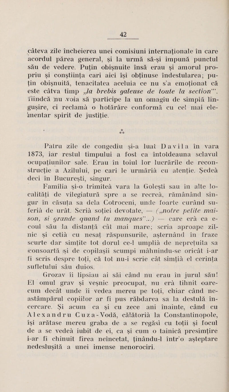 câteva zile încheierea unei comisiuni internationale in care acordul pârea general, §i la urmâ sâ-§i impunâ pnnctul sâu de vedere. Putin obisnuite însâ erau si amorul pro- priu si constiinfa cari aici îsi obtinuse îndestularea; pu¬ tin obi§nuitâ, tenacitatea aceluia ce nu s’a emotionat câ este câtva timp „la brebis galeuse de toute la section'. lïindcâ !nu ,voia sa participe la un omagiu de simplâ lin- gusire, ci réclama o hotârâre conforma eu cel mai ele- Imentar spirlt de justifie. * * * Patru zile de congediu si-a luat D a vil a in vara 1873, iar restul timpului a fost ca întotdeauna sclavul ocupatiunilor sale. Erau in toiul ior lucrârile de recon- structie a Azilului, pe cari le urmârià eu atentie. Sedeà deci în Bucuresti, singur. Familia si-o trimiteà vara la Golesti sau în alte lo- calitâti de vilegiaturâ spre a se récréa, râmânând sin¬ gur în câsuta sa delà Cotroceni, unde foarte curând su- ferià de urât. Scrià sotiei devotate, — („notre petite mai¬ son, si grande quand tu manques...) — care erà ca e- coul sâu la distantâ cât mai mare; scria aproape zil- nic si cetià eu nesat râspunsurile, asternând în fraze scurte dar simtite tôt dorul ce-1 umplià de nepretuita sa (consoartâ /si de copilasii scumpi mâhnindu-se oricât i-ar fi scris despre toti, câ tôt nu-i scrie cât simtiâ et cerinta sufletului sâu duios. Grozav îi lipsiau ai sâi când nu erau în jurul sâuî El omul grav §i vesnic preocupat, nu erà tihnit oare- cum decât unde îi vedea mereu pe toti, chiar când ne- astâmpârul copiilor ar fi pus râbdarea sa la destulâ în- cercare. Si acum ca si eu zece ani înainte, când eu Al ex an dru Cuza-Vodâ, câlâtorià la Constantinopole, î§i arâtase mereu graba de a se regâsi eu totii si focul de a se vedeà iubit de ei, ca si cum o tainicâ j^resimtire i-ar fi chinuit firea neîncetat, tinându-1 întro asteptare nedeslusitâ a unei imense nenorociri.