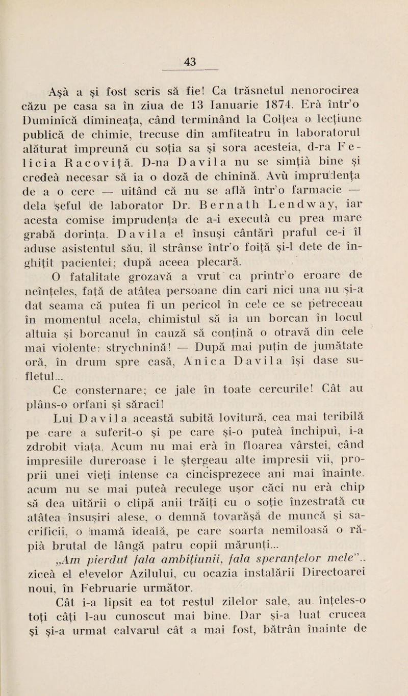 A§à a §i fost scris sa fie! Ga trâsnetul nenorocirea câzu pe casa sa în ziua de 13 Ianuarie 1874. Erà într’o Duminicâ dimineata, când terminând la Colfea o lec|iune publicâ de chimie, trecuse din amfiteatru în laboratorul alâturat împreunâ eu sotia sa si sora acesteia, d-ra Fe- licia Racovitâ. D-na D avi 1 a nu se simtià bine §i credeà necesar sa ia o dozâ de chininâ. Avù impru lenta de a o cere — uitând câ nu se aflâ într’o farmacie — delà 'seful de laborator Dr. Bernath Lendway, iar acesta comise imprudenta de a-i executà eu prea mare grabâ dorinta. D a v i 1 a el însusi cântâri praful ce-i îl aduse asistentul sâu, îl strânse într o foitâ si-1 dete de în- ghitit pacientei; dupa aceea plecarâ. O fatalitate grozavâ a vrut ca printro eroare de neînteles, fatâ de atâtea persoane din cari nici una nu si-a dat seama câ putea fi un pericol în cele ce se petreceau în momentul acela, chimistul sa ia un borcan în locul altuia si borcanul în cauzâ sa continâ o otravâ din cele mai violente: strychninâ! — Dupa mai putin de jumâtate orâ, în drum spre casa, Anica Davila îsi dase su- fletul... Ce consternare; ce jale în toate cercurile! Cât au plâns-o orfani si sâraci! Lui Davila aceastâ subitâ loviturâ, cea mai teribilâ pe care a suferit-o si pe care si-o puteà închipui, i-a zdrobit viafa. Acum nu mai erà în floarea vârstei, când impresiile dnreroase i le stergeau alte impresii vii, pro- prii unei vieti intense ca cincisprezece ani mai înainte. acum nu se mai puteà reculege usor câci nu erà chip sa dea uitârii o clipâ anii trâiti eu o sotie înzestratâ eu atâtea însusiri alese, o demnâ tovarâsâ de muncâ $i sa- crificii, o înamâ idealâ, pe care soarta nemiloasâ o râ- pià brutal de lângâ patru copii mârunti... „Am pierdut fala ambitiunii, fala speranfelor mele.. ziceà el e^velor Azilului, eu ocazia instalârii Directoarei noui, în Februarie urmâtor. Cât i-a lipsit ea tôt restul zilelor sale, au înteles-o toti câti 1-au cunoscut mai bine. Dar si-a luat crucea §i si-a urmat calvarul cât a mai fost, bâtrân înainte de