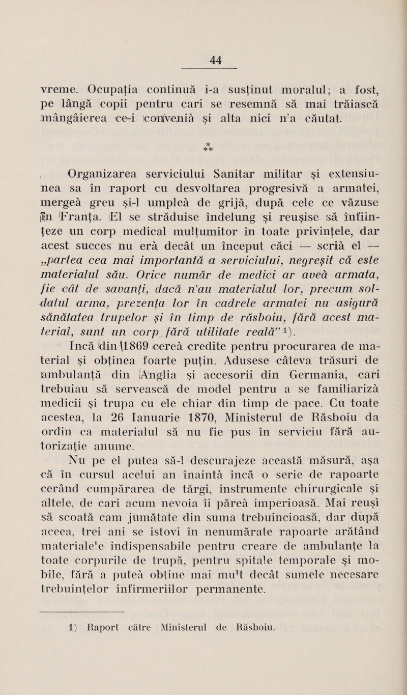 vreme. Ocupatia continua i-a sustinut moralul; a fost, pe lângâ copii pentru cari se resemnâ sa mai trâiascâ inângâierea ce-i conlvenià si alta nici n’a câutat. * , Organizarea serviciului Sanitar militar si extensiu- nea sa în raport eu desvoltarea progresivâ a armatei, mergeà greu si-1 umpleà de grijâ, dupa cele ce vâzuse jîn Franta. Fl se strâduise îndelung si reusise sa înfiin- teze un corp medical multumitor în toate privintele, dar acest succès nu erà decât un început câci — scrià el — „partea cea mai importantâ a serviciului, negreçit câ este materialul sâu. Orice numâr de medici ar aveà armata, fie ieût de savanfi, daeâ n'au materialul lor, precum sol- datul arma, prezenfa lor în cadrele armatei nu asigurâ sânâtatea trupelor §i în timp de râsboiu, fard acest ma- terial, sunt un corp fard utilitate realâ”1). Ineâ din\1869 cereà crédité pentru procurarea de ina- terial si obtinea foarte putin. Adusese câteva trâsuri de iambulantâ din jAnglia si accesorii din Germania, cari trebuiau sa serveascâ de mode! pentru a se familiarizà medicii si trupa eu ele chiar din timp de pace. Cu toate acestea, la 26 Ianuarie 1870, Ministerul de Râsboiu da ordin ca materialul sa nu fie pus în serviciu fârâ au- torizafie anume. Nu pe el putea sâ-1 descurajeze aceastâ mâsurâ, a§a câ în cursul acelui an înaintà încâ o sérié de rapoarte cerând cumpârarea de târgi, instrumente chirurgicale si altele, de cari acum nevoia îi pâreà imperioasâ. Mai reusi sâ scoatâ cam jumâtate din suma trebuincioasâ, dar dupâ aceea, trei ani se istovi în nenumârate rapoarte arâtând materiale’e indispensabile pentru creare de ambulante la toate corpurile de trupâ, pentru spitale temporale si mo¬ bile, fârâ a puteà obtine mai midt decât sumele necesare trebuintelor infirmeriilor permanente. 1) Raport câtre Ministerul de Râsboiu.