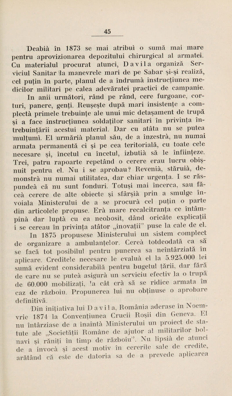 Deabià în 1873 se mai atribui o sumâ mai mare pentru aprovizionarea depozitului chirurgical al armatei. Cu materialul procurât atunci, D a vil a organizâ Ser- viciul Sanitar lia manevrele mari de pe Sabar si-^i realizâ, cel putin în parte, planul de a îndrumà instructiunea me- dicilor militari pe calea adevâratei practici de campaiiie. In anii urmâtori, rând pe rând, cere furgoane, cor- turi, panere, genti. Reuseste dupa mari insistente a com- plectà primele trebuin|e ale unui mic detasament de trupâ §i a face instructiunea soldatilor sanitari în privinta în- trebuintârii acestui material. Dar cu atâta nu se putea multumi. El urmârià planul sâu, de a înzestrà, nu numai armata permanentâ ci si pe cea teritorialâ, cu toate cele necesare si, încetul cu încetul, izbutià sa le înfiinteze. Trei, patru rapoarte repetând o cerere erau lucru obis- nuit pentru el. Nu i se aprobau? Revenià, stâruià, de- monstrà nu numai utilitatea, dar chiar urgenta. I se ras- pundeà câ nu sunt fonduri. Totusi mai încerca, sau fâ- ceà cerere de alte obiecte si sfârsià prin a smulge în- voiala Ministerului de a se procura cel putin o parte din articolele propuse. Erà mare récalcitrant a ce întâm- pinà dar luptà cu ea neobosit, dând oricâte explicatii i se cereau în privinta atâtor „inovatii,? pose la cale de el. In 1875 propusese Ministerului un sistem complect de organizare a ambulantelor. Cereà totdeodatâ ca sa se facâ tôt posibilul pentru punerea sa neîntârziatâ in aplicare. Creditele necesare le évalua el la 5.925.000 lei sumâ évident considerabilâ pentru bugetul târii, dar fâra de care nu se puteà asigurà un serviciu efectiv la o trupâ de 60.000 mobilizati, la cât erà sâ se ridice armata în caz de râzboiu. Propunerea lui nu obtinuse o aprobare definitivâ. Din initiativa lui D a vil a, România aderase în Noem- vrie 1874 la Conventiunea Grucii Rosii din Geneva. El nu întârziase de a înaintà Ministerului un proiect de sta- tute ale „Societâtii Romane de ajutor al militarilor bol- navi si râniti în timp de râzboiu5. Nu lipsià de atunci de a invocà si acest motiv în cererile sale de crédité, arâtând câ este de datoria sa de a prevede aplicarea