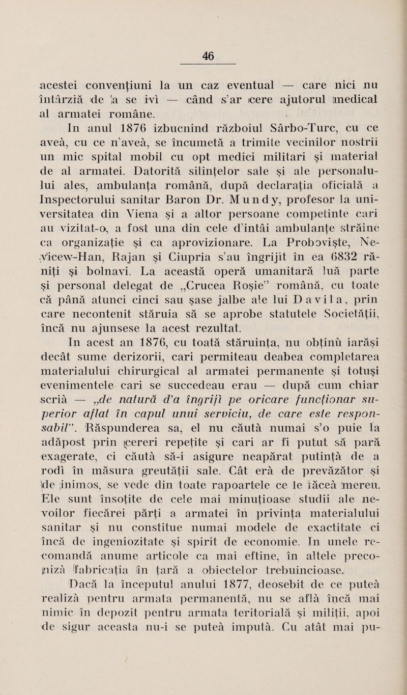 acestei conventiuni la un caz eventual — care nici nu întârziâ de la se ivi — când s’ar icere ajutorul medical al armatei romane. In anul 1876 izbucnind râzboiul Sârbo-Turc, eu ce aveà, eu ce n’aveà, se încumetâ a trimite vecinilor nostrii un mic spital mobil eu opt medici militari si material de al armatei. Datoritâ silinfelor sale çi ale personalu- lui aies, ambulanta românâ, dupa declaratia oficialâ a Inspectorului sanitar Baron Dr. Mundy, profesor la uni- versitatea din Viena si a altor persoane competinte cari au vizitat-o, a fost una din cele dintâi ambulante straine ca organizatie si ca aprovizionare. La Proboviste, Ne- y’icew-Han, Rajan si Ciupria s’au îngrijit in ea 6832 râ- ni\i §i bolnavi. La aceastâ opéra umanitarâ îuâ parte si personal delegat de „Crucea Rosie” românâ, eu toate câ pânâ atunci cinci sau sase jalbe ale lui Davila, prin care necontenit stâruia sa se aprobe statutele Societâlii, încâ nu ajunsese la acest rezultat. In acest an 1876, eu toatâ stâruinta, nu obtinù iarâsi decât sume derizorii, cari permiteau deabea completarea materialului chirurgical al armatei permanente çi totu^i evenimentele cari se succedeau erau — dupa cuin chiar scrià — „de naturâ d’a îngrijl pe oricare funefionar su- perior aflat în capul unui serviciu, de care este respon- sabiV\ Râspunderea sa, et nu câutà numai s’o puie la adâpost prin (cereri repetite si cari ar fi putut sa para exagerate, ci câutà sâ-i asigure neapârat putintà de a rodi în mâsura greutâtii sale. Cât erà de prevâzâtor si Ide ;inimos, se vede din toate rapoartele ce le iâceà 'mereu. Ele sunt însotite de cele mai minutioase studii ale ne- 5 5 voilor fiecârei pârti a armatei în privinta materialului sanitar si nu constitue numai modèle de exactitate ci încâ de ingeniozitate si spirit de économie. In unele rc- comandâ anume articole ca mai eftine, în altele preco- piizà Ïabricatia iîn tarâ a obiectelor trebuincioase* Dacâ la începutul anului 1877, deosebit de ce puteà realizà pentru armata permanentâ, nu se aflà încâ mai nimic în depozit pentru armata teritorialâ si militii, apoi de sigur aceasta nu-i se puteà imputà. Cu atât mai pu-