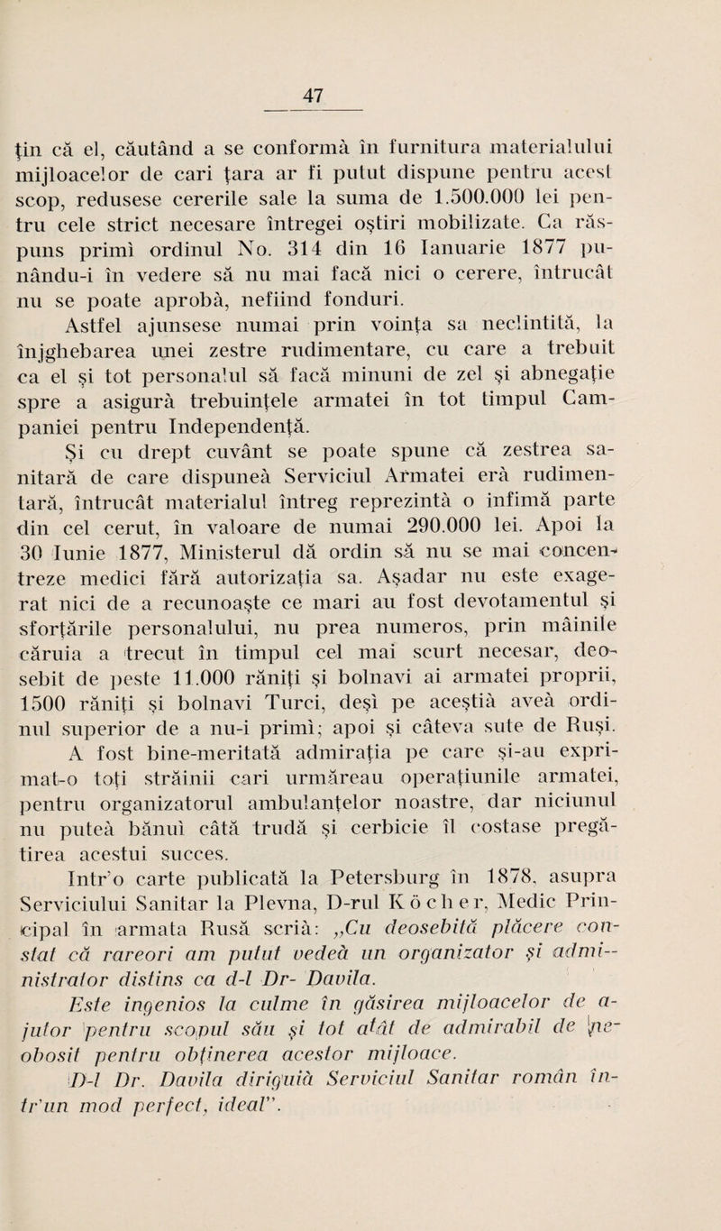 tin câ el, câutând a se conformà în furnitura materialului mijloacelor de cari tara ar fi putut dispune pentru acest scop, redusese cererile sale la suma de 1.500.000 lei pen¬ tru cele strict necesare întregei oçtiri mobilizate. Ca râs- puns primi ordinul No. 314 din 16 Ianuarie 1877 pu- nându-i în vedere sa nu mai facâ nici o cerere, întrucât nu se poate aprobà, nefiind fonduri. Astfel ajunsese numai prin vointa sa neclintitâ, la înjghebarea unei zestre rudimentare, eu care a trebuit ca el si tôt personalul sa facâ minuni de zel si abnegatie spre a asigurà trebuintele armatei în tôt timpul Cam- paniei pentru Independentâ. Si eu drept cuvant se poate spune câ zestrea sa- nitarâ de care dispuneà Serviciul Armatei erà rudimen- tarâ, întrucât materialul întreg reprezintà o infimâ parte din cel cerut, în valoare de numai 290.000 lei. Apoi la 30 Iunie 1877, Ministerul dâ ordin sa nu se mai concem treze medici fârâ autorizatia sa. Asadar nu este exagé¬ rât nici de a recunoaste ce mari au fost devotamentul si sfortârile personalului, nu prea numéros, prin mâinile câruia a trecut în timpul cel mai scurt necesar, de ch sebit de peste 11.000 râniti çi bolnavi ai armatei proprii, 1500 rânifi si bolnavi Turci, de§i pe acestià aveà ordi¬ nul superior de a nu-i primi; apoi si câteva sute de Rusi. A fost bine-meritatâ admiratia pe care §i-au expri- mat-o toti strâinii cari urmâreau operatiunile armatei, pentru organizatorul ambulantelor noastre, dar niciunul nu puteà bânui câtâ trudâ si cerbicie îl costase pregâ- tirea acestui succès. Intr’o carte publicatâ la Petersburg în 1878, asupra Serviciului Sanitar la Plevna, D-rul Ko cher, Medic Prin- icipal în armata Rusâ scrià: vCu deosebitâ plâcere con¬ stat câ rareori am putut vedeà un organizator si admi— nistrator distins ca d-l Dr- Davita. Este ingenios ta eut me în gâsirea mijtoacetor de a- jutor pentru scoput sâu p tôt atât de admirabil de [ner obosit pentru obtinerea acestor mijloace. D-l Dr. Davita diriguià Serviciul Sanitar roman fu¬ ir'un mod perfect, idéal.