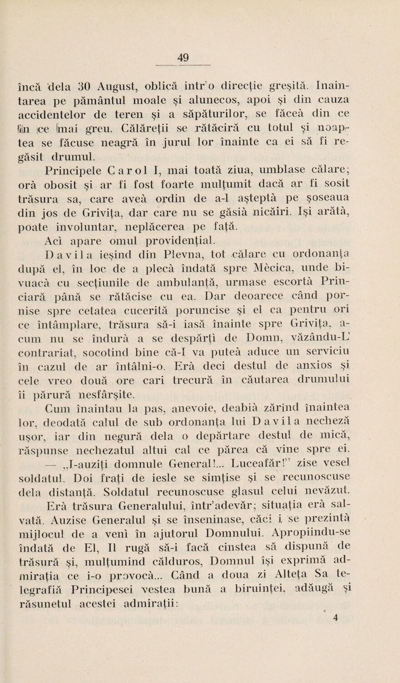 încâ delà 30 August, oblicâ iiitr o directie gresitâ. Inain- tarea pe pâmântul moale si alunecos, apoi si din eauza accidentelor de teren si a sâpâturilor, se fâceà din ce !i|n |ce (mai greu. Câlâretii se râtâcirâ eu totul si noapr tea se fâcuse neagrâ în jurul lor înainte ca ei sa fi re- gâsit drumul. Prineipele Carol I, mai toatâ ziua, uinblase câlare; orà obosit si ar fi fost foarte muljumit daeâ ar fi sosit trâsura sa, care aveà ordin de a-1 asteptà pe soseaua din jos de Grivita, dar care nu se gâsià nicâiri. Isi arâtà, poate involnntar, neplâcerea pe fatâ. Aci apare omul providential. D a vil a iesind din Plevna, tôt câlare en ordonanta dupa el, în loc de a plecà îndatâ spre Mècica, unde bi- vuaeà eu sectiunile de ambulantâ, urmase escortà Prin- ciarâ pânâ se râtâcise eu ea. Dar deoarece când por- nise spre cetatea cucerità poruncise §i el ca pentru ori ce întâmplare, trâsura sâ-i iasâ înainte spre Grivita, a- cum nu se îndurà a se despârti de Domn, vâzându-IJ contrariât, socotind bine câ-I va puteà aduce un serviciu în cazul de ar întâlni-o. Erà deci destul de anxios si cele vreo douâ ore cari trecurâ în câutarea drumul ai îi pârurâ nesfârçite. Cum înaintau la pas, anevoie, deabià zârind înaintea lor, deodatâ calul de sub ordonanta lui D a vil a nechezâ usor, iar din negurâ delà o depârtare destul de mica, râspunse nechezatul altui cal ce pârea câ vine spre ei. — ,J-auziti domnule General!... Luceafâr!” zise vesel soldatul. Doi frati de iesle se simtise §i se recunoscuse delà distantâ. Soldatul recunoscuse glasul celui nevâzut. Erà trâsura Generalului, într’adevâr; situatia erà sal- vatâ. Auzise Generalul si se înseninase, câci i se prezintà mijlocul de a veni în ajutorul Domnuïui. Apropiindu-se îndatâ de El, Il rugâ sâ-i faeâ cinstea sâ dispunâ de trâsurâ si, multumind câlduros, Domnul îsi exprimâ ad- mira|:ia ce i-o provoeà... Când a doua zi Alteta Sa te- legrafiâ Principesei veste a bunâ a biruintei, adâugâ si râsunetul acestei admiratii: 4