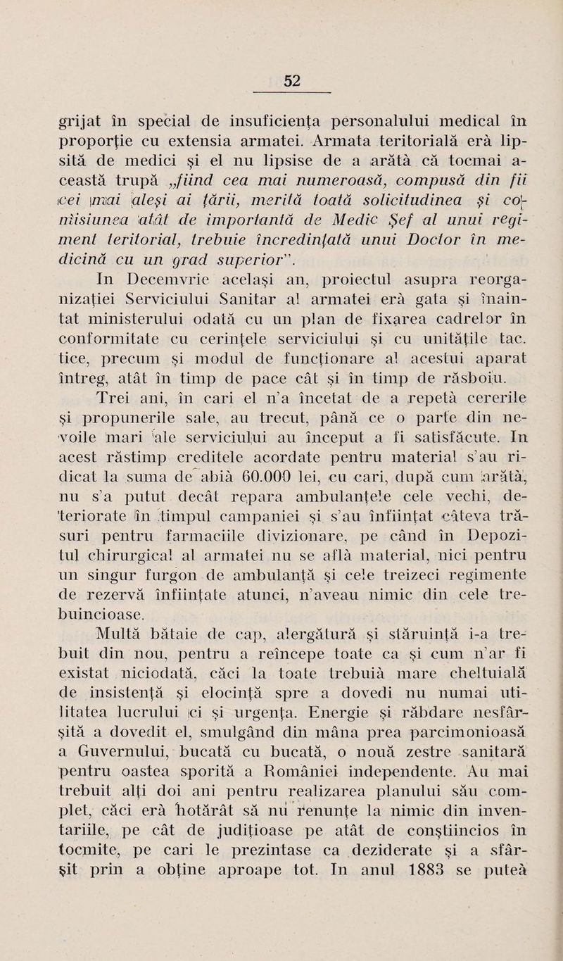 grijat în spécial de insuficienta personalului medical în proporfie eu extensia armatei. Armata teritorialâ erà lip- sitâ de medici §i el nu lipsise de a arâtà câ toemai a- ceastâ trupâ „fiind cea mai numeroasâ, compusâ din fii \cei \ma.i aleçi ai târii, mérita toatâ solicitudinea çi eo'- rrlisiunea atât de importantâ de Medic tpef al anui régi¬ ment teritorial, trebuie încredinfatâ unui Doctor în me- dicinâ eu un grad superior'\ In Decemvrie acelasi an, proiectul asupra reorga- nizatiei Serviciului Sanitar al armatei erà gata si înain- tat ministerului odatâ eu un plan de fixarea cadrelor în conformitate eu cerintele serviciului si eu unitâtile tac. tice, precum si modul de functionare al acestui aparat întreg, atât în timp de pace cât si în timp de râsboiu. Trei ani, în cari el n’a încetat de a répéta cererile si propunerile sale, au trecut, pânâ ce o parte din ne- voile mari ale serviciului au început a fi satisfâeute. In acest râstimp creditele acordate pentru material s’au ri- dicat la s uni a de abià 60.000 lei, eu cari, dupa cum arâtà, nu s a putut clecât repara ambulantele cele vechi, de- ’teriorate în timpul campaniei si s’au înfiintat câteva trâ- suri pentru farmaciile divizionare, pe când în Depozi- tul chirurgical al armatei nu se aflà material, nici pentru un singur furgon de ambulantâ si cele treizeci regimente de rezervâ înfiintate atunci, n’a veau nimic din cele tre- buincioase. Multâ balaie de cap, alergâturâ si stâruintâ i-a tre- buit din non, pentru a reîncepe toate ca si cum nar fi existât niciodatâ, câci la toate trebuià mare cheltuialâ de insistenfâ si elocintâ spre a dovedi nu numai uti- litatea lucrului jci si urgenta. Energie si râbdare nesfâr- sitâ a dovedit el, smulgând din mâna prea parcimonioasâ a Guvernului, bucatâ eu bucatâ, o noua zestre sanitarâ pentru oastea sporitâ a României independente. Au mai trebuit alti doi ani pentru realizarea planului sâu com¬ plet, câci erà hotârât sa nu renunfe la nimic din inven- tariile, pe cât de juditioase pe atât de constiincios în toemite, pe cari le prezintase ca deziderate §i a sfâr- çit prin a obpne aproape tôt. In anul 1883 se puteà