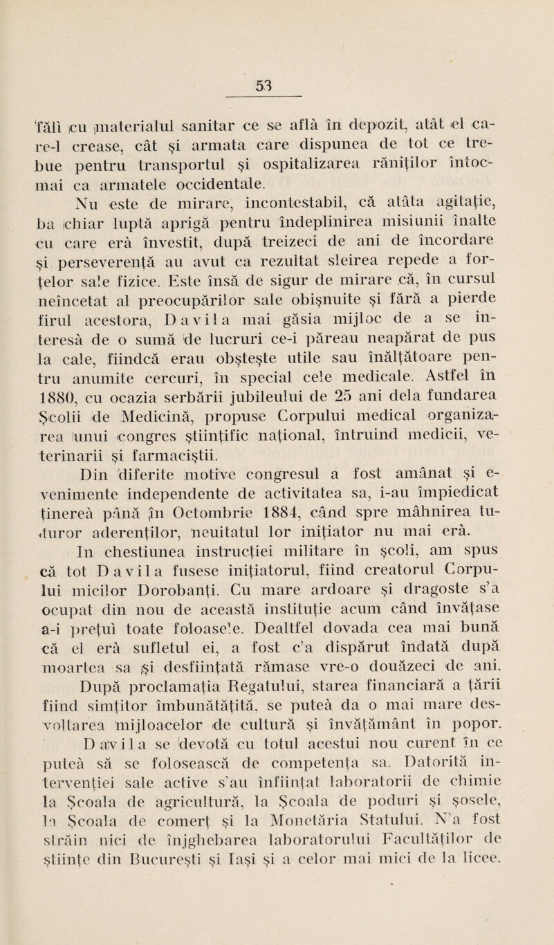 ■fâli icu jmaterialul sanitar ce se aflà în depozit, atât el ca- re-1 crease, cât si armata care dispunea de tôt ce tre- bue pentru transportai §i ospitalizarea rânitilor întoc- mai ca armatele occidentale. Nu este de mirare, ineontestabil, câ a tâta agitatie, ba ichiar luptâ aprigâ pentru îndeplinirea misiunii malle eu care erà investit, dupa treizeci de ani de încordare si perseverentâ au avut ca rezultat sleirea repede a for- telor sale fizice. Este însâ de sigur de mirare ,câ, în cursul neîncetat al preocupârilor sale obisnuite si tara a pierde firul acestora, D a vil a mai gâsia mijloc de a se in- teresà de o sumâ de lucruri ce-i pâreàu neapârat de pus la cale, fiindcâ erau obsteste utile sau înâltâtoare pen¬ tru anumite cercuri, în spécial cele medicale. Astfel în 1880, eu ocazia serbârii jubileului de 25 ani delà fundarea Scolii de Medicinâ, propuse Corpului medical organiza- rea lunui congres stiintific national, întruind medicii, ve- terinarii si farmacistii. Din diferite motive congresul a fost amânat si e- venimente independente de activitatea sa, i-au împiedicat tinereà pana jin Octombrie 1884, când spre mâhnirea tu- duror aderentilor, neuitatul lor initiator nu mai erà. In chestiunea instructiei militare în scoli, am spus câ tôt D a vil a fusese initiatorul, fiind creatorul Corpu¬ lui micilor Dorobanti. Cu mare ardoare si dragoste s’a ocupat din nou de aceastâ instituée acum când învâtase a-i pretui toate foloase1^. Dealtfel dovada cea mai bunâ câ el erà sufletul ei, a fost c’a dispârut îndatâ dupâ moartea sa j^i desfiintatâ râmase vre-o douâzeci de ani. Dupâ proclamatia Regatului, starea financiarâ a fârii fiind simtitor îmbunâtâtitâ, se puteà da o mai mare des¬ vol ta rea mijloacelor de culturâ si învâtâmânt în popor. D a'v i 1 a se devotâ eu totul acestui nou curent în ce puteà sâ se foloseascâ de competenta sa. Datoritâ in- terventiei sale active s’au înfiintat laboratorii de chimie la Scoala de agriculturâ, la Scoala de poduri si sosele, la Scoala de eoinert si la Monetâria Statului. N’a fost slrâin nici de înjghebarea laboratorului Facultâtilor de stiinte din Bucuresti si lasi si a celor mai mici de la licee. 5 5 5 5 5 5