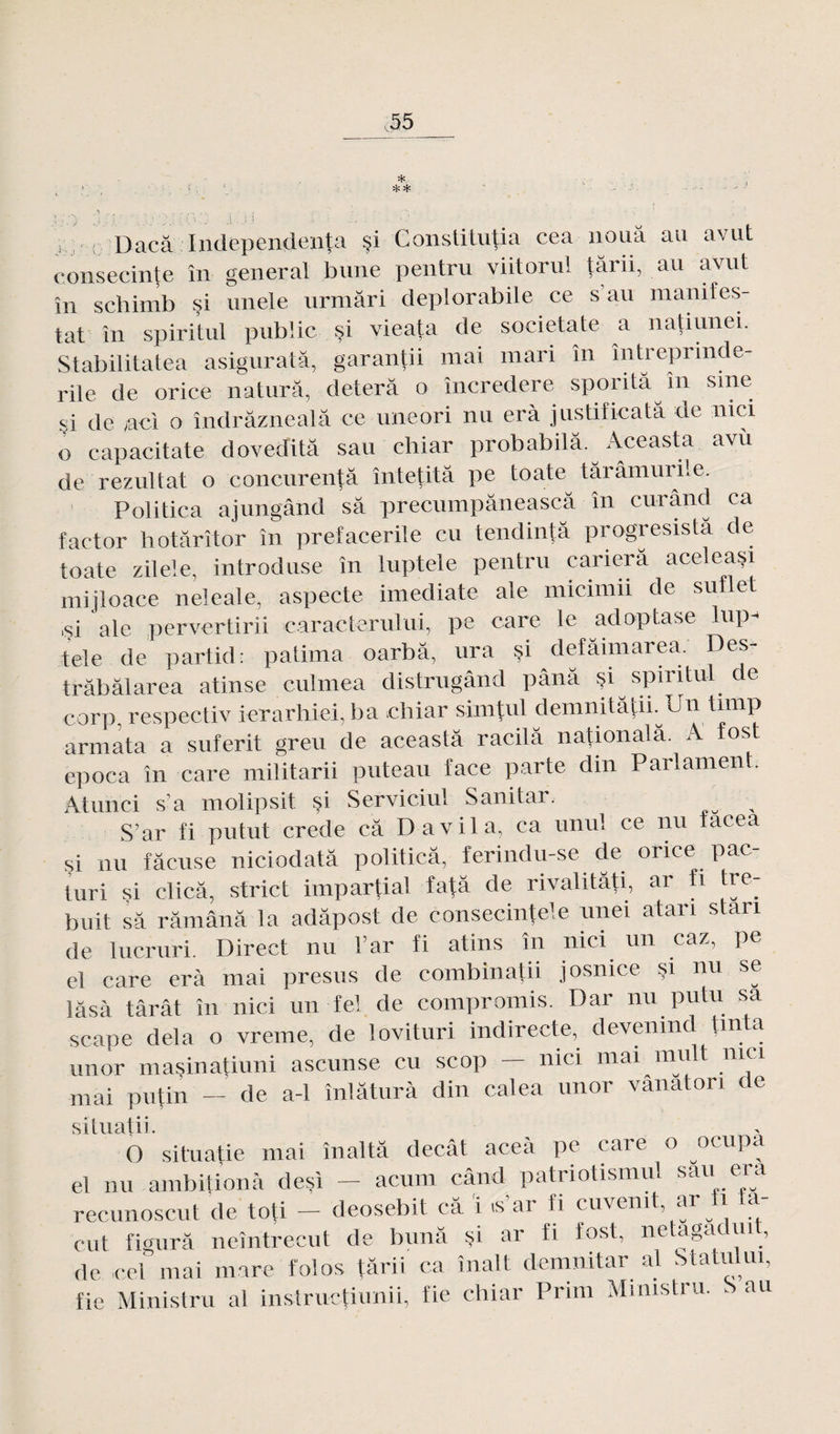 * ** ... Dacâ Independenfa $i Constitutif cea noua au avut consecinte în general bune pentru viitorul târii, au avut în schimb si unele urmâri deplorabile ce s’au manifes¬ tât în spiritul public si vieata de societate a natiunei. Stabilitatea asiguratâ, garantii mai mari în întreprmde- rile de orice naturâ, deterâ o încredere spontâ m sine çi de ,aci o îndrâznealâ ce uneori nu erà justificatâ de nici o capacitate doveditâ sau chiar probabilâ. Aceasta avù de rezultat o concurentâ întetitâ pe toute târâmuriie. Politica ajungând sa precumpâneascâ în curând ca factor hotarîtor în prefacerile eu tendintâ progresistâ de toate zilele, introduse în luptele pentru cariera aceleasi mijloace neleale, aspecte imediate ale micimii de suflet .si ale pervertirii caracterului, pe carc le adoptase lup-* tele de partid: palima oarbâ, ura S' defamiarea. Des- trâbâlarea atinse culmea distrugând pânâ §i spiritul de corp, respectiv ierarhiei, ba chiar sim|ul demnitâtii. Un tunp armata a suferit greu de aceasta racilâ national a. A fos t epoca în care militarii puteau face parte clin Parlament. Atunci s’a molipsit çi Serviciul Sanitar. , S’ar fi putut crede câ D a vil a, ca unul ce nu tacea si nu fâcuse niciodatâ politica, ferindu-se de orice pac- turi si clica, strict impartial fa|â de rivalitâti, ar fi tre- buit sa râmânâ la adâpost de eonsecinte'e unei ataii s an de lucruri. Direct nu l’ar fi atins în nici un caz, pe el care erà mai presus de combinatii josnice §i nu se lâsà tarât în nici un fel de compromis. Dar nu putu sa scape delà o vreme, de lovituri indirecte, devenind lm a un or masinatiuni ascunse eu scop nici mai nam mai pu Lin - de a-1 înlâturà din calea unor vânaton de situatii. O situatie mai înaltà decât aceà pe care o ocupa el nu ambitiom! desi — acura când patriotismul sau era recunoscut de toti — deosebit câ i «s’ar fi cuvemt ar fi ta- cut figura neîntrecut de bunâ §i ar fi fost, netagacm, de cel mai mare folos târii ca înalt demnitar al Statu ui, fie Ministru al instructiunii, fie chiar Prun Mimstru. . au