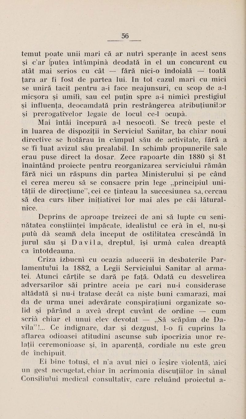 temut poate unii mari câ ar nutri sperante în acest sens si c’ar Iputea întâmpinà deodatâ în el un conçurent eu atât mai séries eu cât — fârâ nici-o îndoialâ — toatâ tara ar fi fost de partea lui. In tôt cazul mari eu mici se unira tacit pentru a-i face neajunsuri, eu scop de a-1 inicsora §i umili, sau cel putin spre a-i nimici prestigiul si influença, deocamdatâ prin restrângerea atributiunilor si prerogatüvelor legale de locul ce-1 ocupà. Mai întâi începurâ a-1 nesocoti. Se trecù peste el în luarea de dispozitii în Serviciul Sanitar, ba chiar noui directive se hotârau în c.âmpul sâu de activitale, tara a se fi luat avizul sâu prealabil. In schimb propunerile sale erau puse direct la dosar. Zece rapoarte din 1880 si 81 înaintând proiecte pentru reorganizarea serviciului râmân fârâ nici un râspuns din partea Ministerului §i pe când el cerea mereu sâ se consacre prin lege „principiul uni- tâtii de directiune'7, cei ce tinteau la succesiunea sa, cercau sâ dea curs liber initiativei lor mai aies pe câi lâtural- nice. Deprins de aproape treizeci de ani sâ lupte eu seni- nâtatea constiintei împâcate, idealistul ce erà în el, nu-si putù dà seamâ delà început de ostilitatea crescândâ în jurul sâu si D a vil a, dreptul. îsi urrnà calea dreaptâ ca întotdeauna. Criza izbueni eu ocazia aducerii în desbaterile Par- lamentului la 1882, a Legii Serviciului Sanitar al arma- tei. Atunci cârfile se darâ pe fa|;â. Odatâ eu desvelirea adversarilor sâi printre aceia pe cari nu-i considerase altâdatâ si nu-i tratase decât ca niste buni camarazi, mai da de urma unei adevârate conspiratiuni organizate so- lid isi pârând a aveà drept cuvant de ordine — cum scriâ chiar el unui elev devotat — „Sâ scâpâm de Da- vila” !... Ce indignare, dar si dezgust, l-o fi cuprins la aflarea odioasei atitudini ascunse sub ipocrizia un or re- latii ceremonioase si, în aparentâ, cordiale nu este greu de închipuit. Ei bine totusi, el n’a avut nici o iesire violenta, ‘nici un igest neeugetat, chiar în acrimonia discutiilor în sânul Consiliului medical consultativ, care reluând proiectul a-
