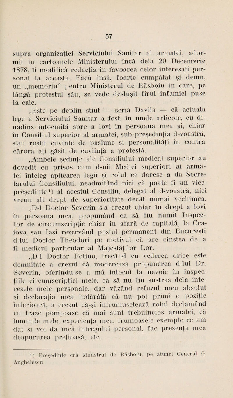 supra organizatiei Serviciului Sanitar al armatei, ador- mit în cartoanele Ministerului încâ delà 20 Decemvrie 1878, îi modificà redactia în favoarea celor interesati Per¬ sonal la aceasta. Fâcù însâ, foarte cumpâtat si demn, un „memoriu” pentru Ministerul de Râsboiu în care, pe lângtâ protestul sâu, se vede deslusit firul infamiei puse la cale. 1 „Este pe deplin stiut — scrià Davila — câ actuala lege a Serviciului Sanitar a fost, în unele articole, eu di- nadins întocmitâ spre a lovi în persoana mea si, chiar în Consiliul superior al armatei, sub presedintia cl-voastrâ, s’au rostit cuvinte de pasiune si personalitâti în contra cârora ati gâsit de cuviintâ a protesta. „Ambele sedinte ale Consiliului medical superior au dovedit eu pris os cum d-nii Medici superiori ai arma¬ tei înteleg aplicarea legii si rolul ce doresc a da Secre- tarului Consiliului, neadmitând nici câ poate fi un vice- presedinte1) al acestui Consiliu, delegat al d-voastrâ, nici vreun ait drept de superioritate decât numai vechimea. .,D-1 Doctor Severin s'a crezut chiar în drept a lovi în persoana mea, propunând ca sa fiu numit Inspec¬ ter de icircumscriptie chiar în afarâ de capitalâ, la Cra- iova sau Iasi rezervând postul permanent din Bucuresti cl-lui Doctor Theodori pe motivul câ are cinstea de a fi medicul particular al Majestâtilor Lor. „D-1 Doctor Fotino, trecâncl eu vederea orice este demnitate a crezut câ modereazâ propunerea d-lui Dr. Sdverin, oferindurse a mâ înlocui la ne voie în inspec- tiile circumscriptiei mele, ca sâ nu fiu sustras delà inte- resele mele personale, dar vâzând refuzul meu absolut si declaratia mea hotârâtâ câ nu pot primi o pozitie inferioarâ, a crezut câ-si înfrumuseteazâ rolul declamând eu fraze pompoase câ mai sunt trebuincios armatei, ca luminile mele, experienta mea, frumoasele exemple ce arn dat si voi da încâ întregului personal, fac prezenta mea deapururea pretioasâ, etc. 1) Presedinte erà Ministrul de Râsboiu, pe atunci General G. Anghelescu