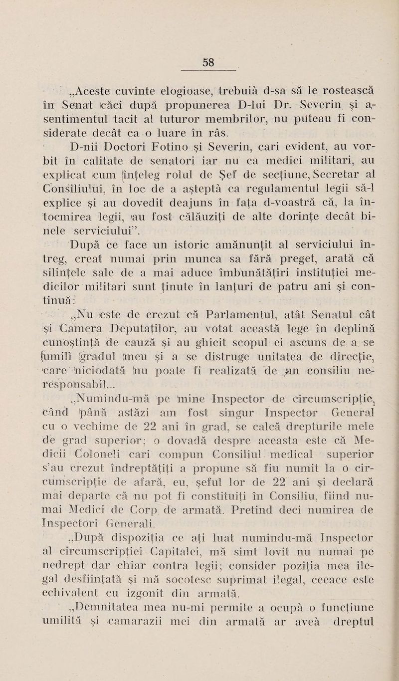 „Aceste cuvinte elogioase, trehuià d-sa sa le rosteascâ în Sénat cari dupa propunerea D-lui Dr. Severin si ï\- sentimentul tacit al tuturor membrilor, nu piiteau fi con- siderate decât ca o luare în râs. D-nii Doctori Fotino si Severin, cari évident, au vor- bit în calitate de senatori iar nu ca medici militari, au explicat cum jînteleg rolul de Sef de sectiune, Secretar al Consiliu lui, în loc de a asteptà ca regulamentul legii sâ-1 explice si au dovedit deajuns în fata d-voastrâ câ, la în- toemirea legii, 'au fosl câlâuziti de aile dorinte decât bi- nele servitaului”. Dupa ce face un istoric amânimtit al serviciului în- treg, créai numai prin rnunca sa fârâ preget, aratâ câ silintele sale de a mai aduce îmbunâtâtiri inslitutiei me- dicilor militari sunt tinute în lanturi de patru ani si con¬ tinua: „Nu este de crezut câ Pari amen tut, atât Senatul cât si Caméra Deputatilor, au votât aceastâ lege în deplinâ cimostintâ de cauzâ si au gliicit scopul ei ascuns de a se (umili igradul mcu si a se distruge unitatea de directie, eare niciodatâ tau poate fi realizatâ de un consiliu ne- rësponsabil... „Numind u-mâ pe lui ne Inspector de circ umscriptie, éând pânâ astâzi am fost singur Inspector General eu o vechime de 22 ani în grad, se calcâ drepturile mele de grad superior; o dovadâ despre aceasta este câ Mé¬ ditai Coloneli cari compun Consiliul medical superior s’au crezut îndreptâtiü a propune sâ fin numit la o cir¬ cumscriptie de afarâ, eu, seful lor de 22 ani si declarâ mai départe câ nu pot fi constituiti în Consiliu, fiind mi¬ mai Medici de Corp de arinatâ. Fretind deci nuinirea de Inspectori Generali. „Dupâ dispozitia ce ati luat numindu-mâ Inspector al circumseriptiei Capitale!, mâ simt lovit nu numai pe nedrept dar ebiar contra legii; constater pozitia mea ile- gal desfiintatâ si mâ socotesc suprimat ilegal, ceeace este echivalent eu izgonit din armatâ. „Demnitatea mea nu-mi permite a ocupà o functiune umilitâ si camarazii mei din armatâ ar aveà dreptul